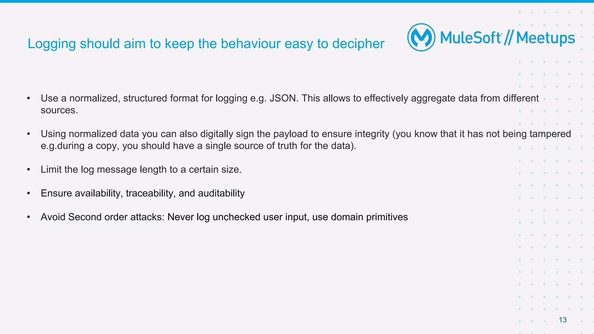13
Logging should aim to keep the behaviour easy to decipher
• Use a normalized, structured format for logging e.g. JSON. This allows to effectively aggregate data from different
sources.
• Using normalized data you can also digitally sign the payload to ensure integrity (you know that it has not being tampered
e.g.during a copy, you should have a single source of truth for the data).
• Limit the log message length to a certain size.
• Ensure availability, traceability, and auditability
• Avoid Second order attacks: Never log unchecked user input, use domain primitives
 
