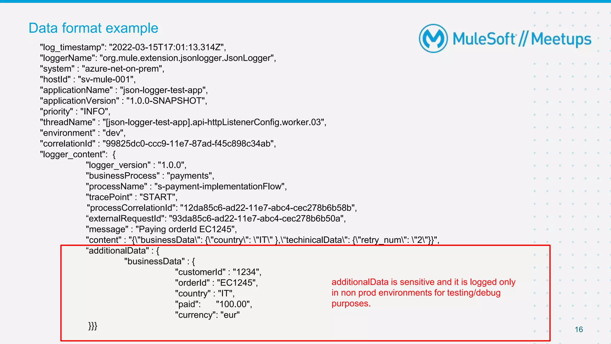 16
Data format example
"log_timestamp": "2022-03-15T17:01:13.314Z",
"loggerName": "org.mule.extension.jsonlogger.JsonLogger",
"system" : "azure-net-on-prem",
"hostId" : "sv-mule-001",
"applicationName" : "json-logger-test-app",
"applicationVersion" : "1.0.0-SNAPSHOT",
"priority" : "INFO",
"threadName" : "[json-logger-test-app].api-httpListenerConfig.worker.03",
"environment" : "dev",
"correlationId" : "99825dc0-ccc9-11e7-87ad-f45c898c34ab",
"logger_content": {
"logger_version" : "1.0.0",
"businessProcess" : "payments",
"processName" : "s-payment-implementationFlow",
"tracePoint" : "START",
"processCorrelationId": "12da85c6-ad22-11e7-abc4-cec278b6b58b",
“externalRequestId": "93da85c6-ad22-11e7-abc4-cec278b6b50a",
"message" : "Paying orderId EC1245",
"content" : "{"businessData": {"country": "IT" },“techinicalData": {"retry_num": "2"}}",
“additionalData" : {
"businessData" : {
"customerId" : "1234",
"orderId" : "EC1245",
"country" : "IT",
"paid": "100.00",
"currency": "eur"
}}}
additionalData is sensitive and it is logged only
in non prod environments for testing/debug
purposes.
 