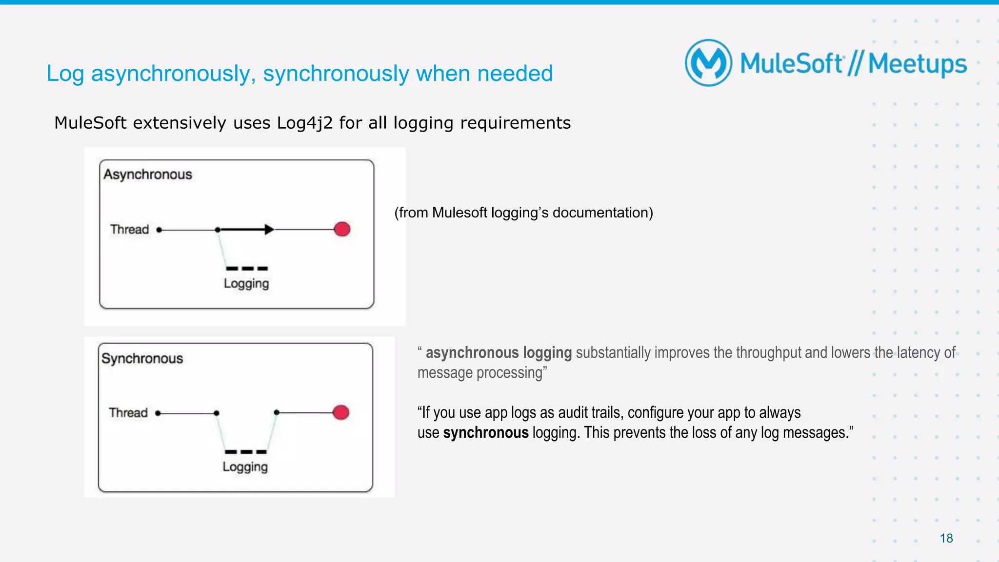 18
Log asynchronously, synchronously when needed
MuleSoft extensively uses Log4j2 for all logging requirements
(from Mulesoft logging’s documentation)
“ asynchronous logging substantially improves the throughput and lowers the latency of
message processing”
“If you use app logs as audit trails, configure your app to always
use synchronous logging. This prevents the loss of any log messages.”
 