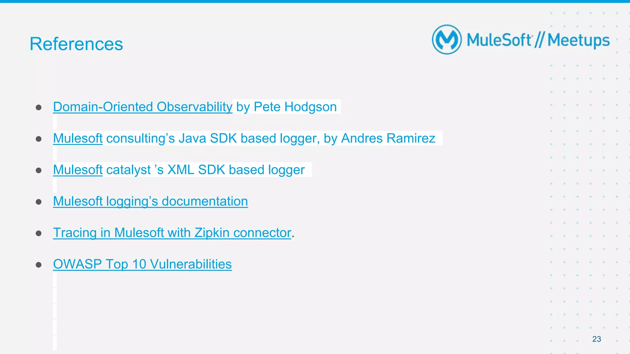 ● Domain-Oriented Observability by Pete Hodgson
● Mulesoft consulting’s Java SDK based logger, by Andres Ramirez
● Mulesoft catalyst ’s XML SDK based logger
● Mulesoft logging’s documentation
● Tracing in Mulesoft with Zipkin connector.
● OWASP Top 10 Vulnerabilities
23
References
 