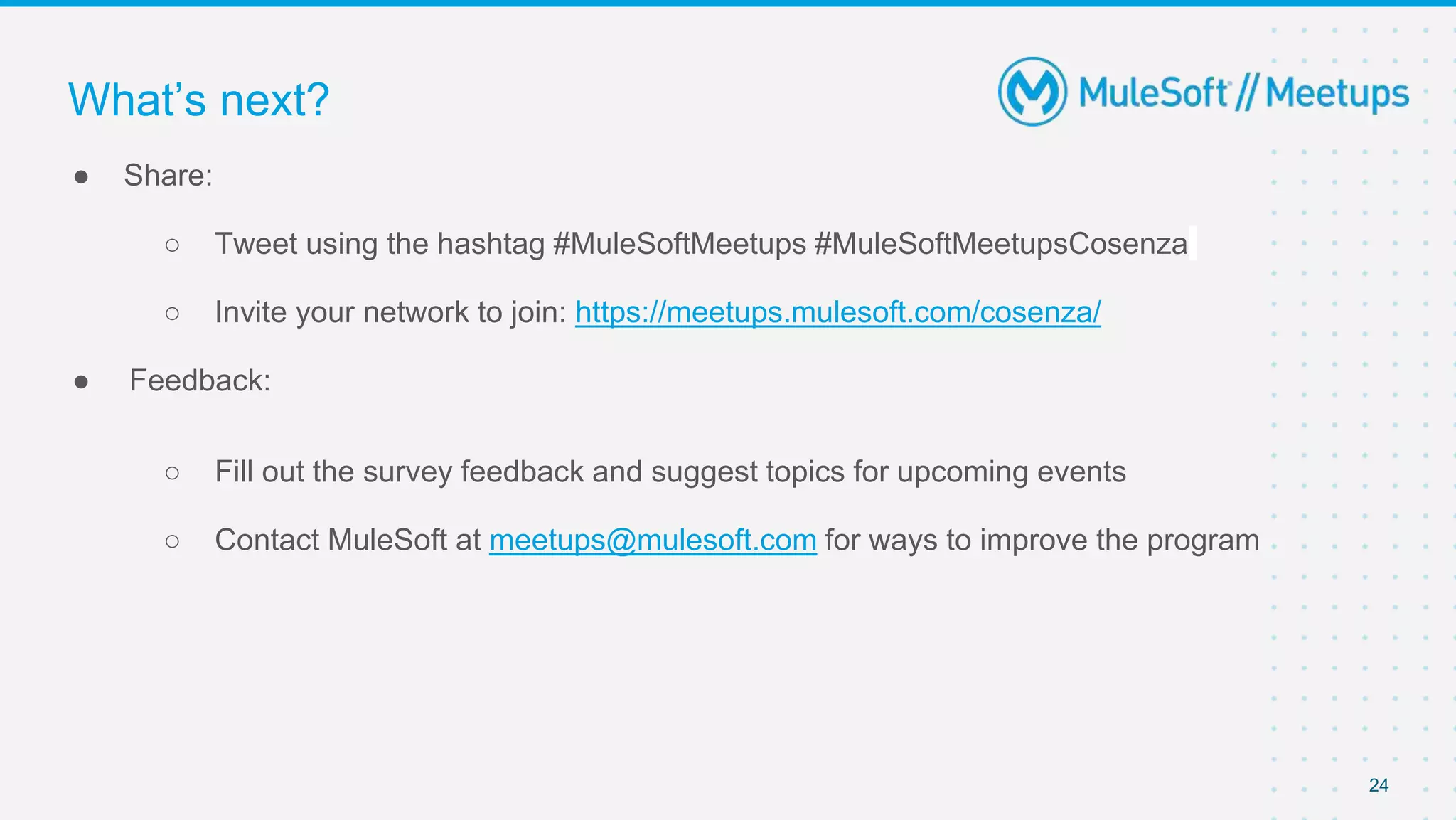 24
● Share:
○ Tweet using the hashtag #MuleSoftMeetups #MuleSoftMeetupsCosenza
○ Invite your network to join: https://meetups.mulesoft.com/cosenza/
● Feedback:
○ Fill out the survey feedback and suggest topics for upcoming events
○ Contact MuleSoft at meetups@mulesoft.com for ways to improve the program
What’s next?
 