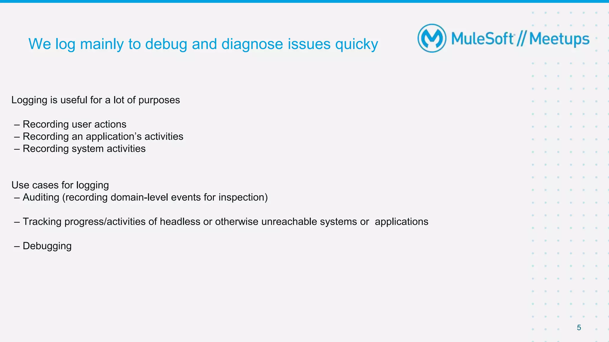 5
We log mainly to debug and diagnose issues quicky
Logging is useful for a lot of purposes
– Recording user actions
– Recording an application’s activities
– Recording system activities
Use cases for logging
– Auditing (recording domain-level events for inspection)
– Tracking progress/activities of headless or otherwise unreachable systems or applications
– Debugging
 