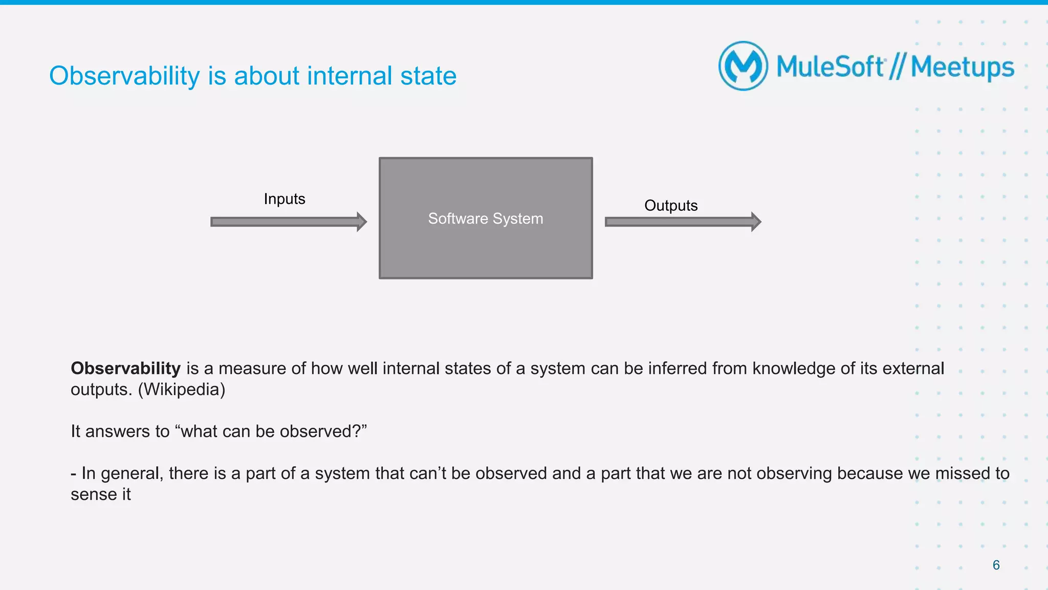 6
Observability is about internal state
Software System
Outputs
Inputs
Observability is a measure of how well internal states of a system can be inferred from knowledge of its external
outputs. (Wikipedia)
It answers to “what can be observed?”
- In general, there is a part of a system that can’t be observed and a part that we are not observing because we missed to
sense it
 
