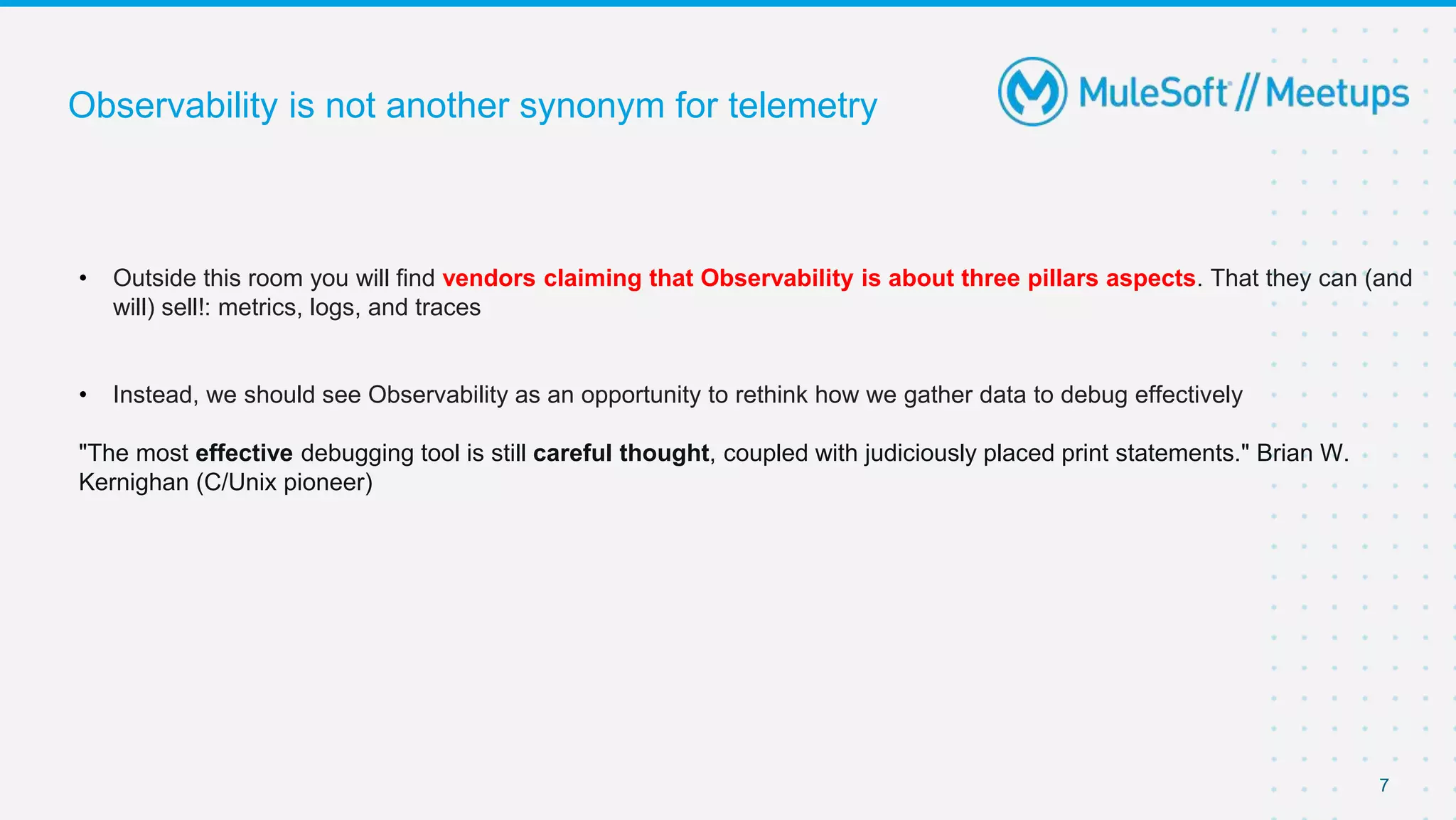7
Observability is not another synonym for telemetry
• Outside this room you will find vendors claiming that Observability is about three pillars aspects. That they can (and
will) sell!: metrics, logs, and traces
• Instead, we should see Observability as an opportunity to rethink how we gather data to debug effectively
"The most effective debugging tool is still careful thought, coupled with judiciously placed print statements." Brian W.
Kernighan (C/Unix pioneer)
 