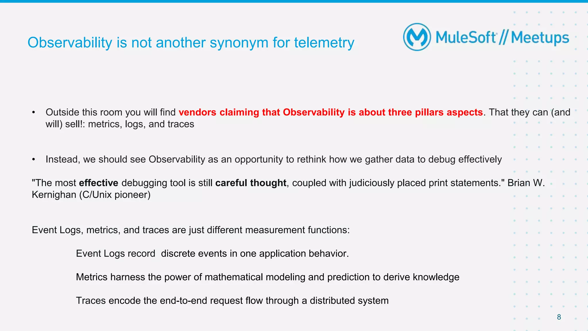 8
Observability is not another synonym for telemetry
• Outside this room you will find vendors claiming that Observability is about three pillars aspects. That they can (and
will) sell!: metrics, logs, and traces
• Instead, we should see Observability as an opportunity to rethink how we gather data to debug effectively
"The most effective debugging tool is still careful thought, coupled with judiciously placed print statements." Brian W.
Kernighan (C/Unix pioneer)
Event Logs, metrics, and traces are just different measurement functions:
Event Logs record discrete events in one application behavior.
Metrics harness the power of mathematical modeling and prediction to derive knowledge
Traces encode the end-to-end request flow through a distributed system
 