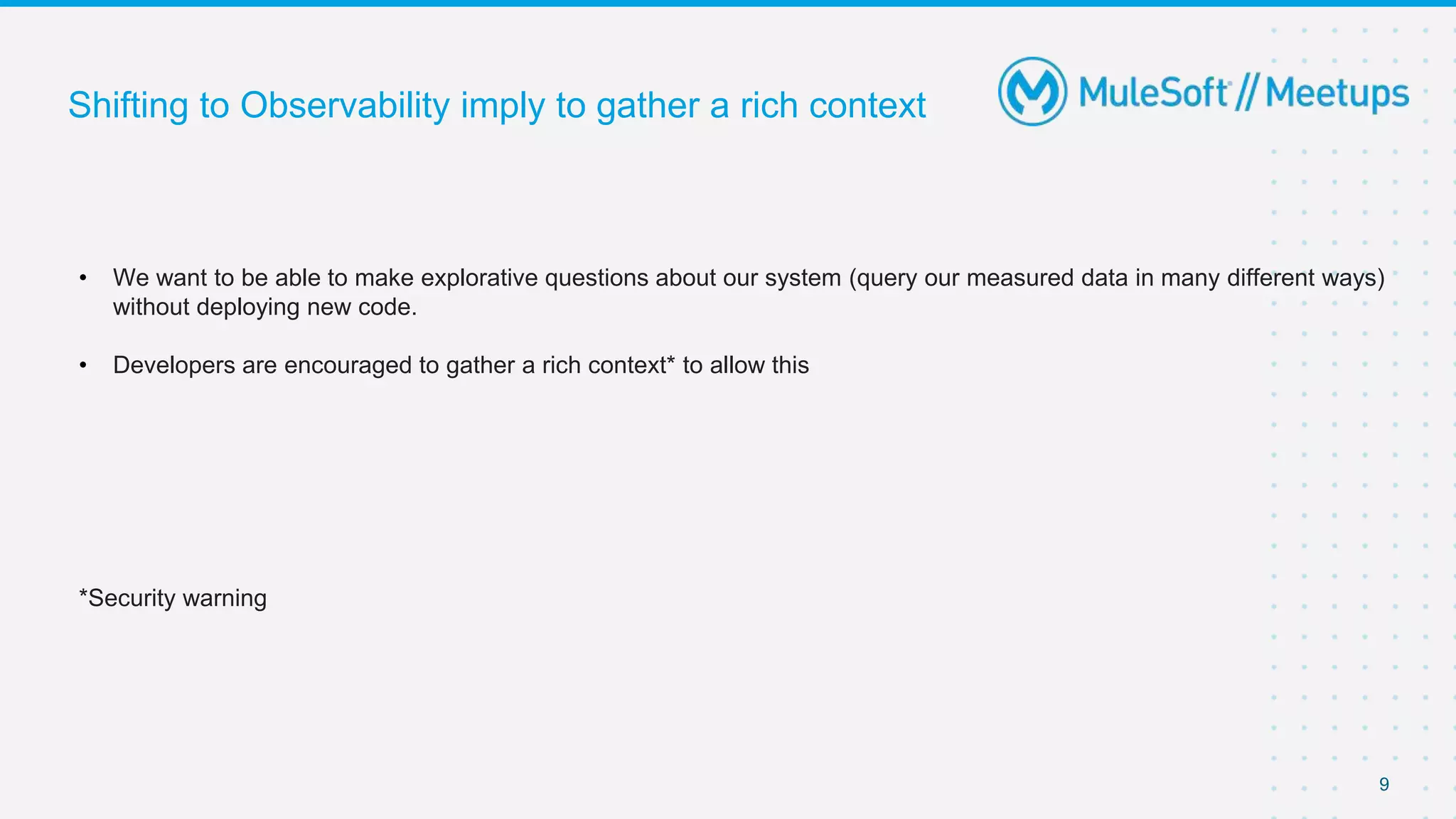 9
Shifting to Observability imply to gather a rich context
• We want to be able to make explorative questions about our system (query our measured data in many different ways)
without deploying new code.
• Developers are encouraged to gather a rich context* to allow this
*Security warning
 