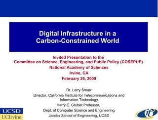 Digital Infrastructure in a  Carbon-Constrained World  Invited Presentation to the  Committee on Science, Engineering, and Public Policy (COSEPUP)  National Academy of Sciences Irvine, CA February 26, 2009 Dr. Larry Smarr Director, California Institute for Telecommunications and Information Technology Harry E. Gruber Professor,  Dept. of Computer Science and Engineering Jacobs School of Engineering, UCSD 