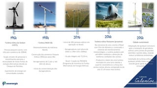2014 2044 206419841964
-Turbina Eólica de Gedser
(1977);
- Possuia pequeno porte, com
três pás e potência de 200kW.
-Surgiu através de pesquisas e
investimentos perante a
necessidade de novas fontes de
energia alternativas devido ao
Choque do Petróleo.
- Suprimento de energia em
comunidades isoladas.
- Turbina MOD-5B;
-Desenvolvimento da Indústria
Alemã;
-Construção dos primeiros Parques
Eólicos Offshore (anos 90) ;
-Aerogeradores de 2 pás c/ até
20m de altura;
- Início da comercialização dos
Aerogeradores.
- Cerca de 200 parques eólicos em
operação no Brasil;
- Aerogeradores com altura de
150m a 178m (10 a 20Mw);
- As pás chegam até 73,50 m;
- Brasil: Criação do PROINFA
(Programa de Incentivo às Fontes
Alternativas de Energia Elétrica).
Turbina eólica flutuante (proativa):
-Na estrutura de uma concha inflável
com 35m de diâmetro e conectada a
sistemas de monitoramento
meteorológico, a turbina poderá subir
até 600m mediante a detecção de
melhores condições dos ventos.
- Produzirá o dobro de uma turbina
montada em uma torre devido a
superior consistência e a força dos
ventos nestas alturas comparado às do
solo (5 a 8 vezes mais fortes).
Cidade sustentável:
- Adaptação de qualquer estrutura
apta a instalação de geradores
eólicos como postes de grandes
avenidas e pontes altas, visando
reduzir problemas ambientais;
- Instalação de turbinas eólicas em
qualquer prédio maior que 50m,
visando gerar parte da energia
consumida.
 