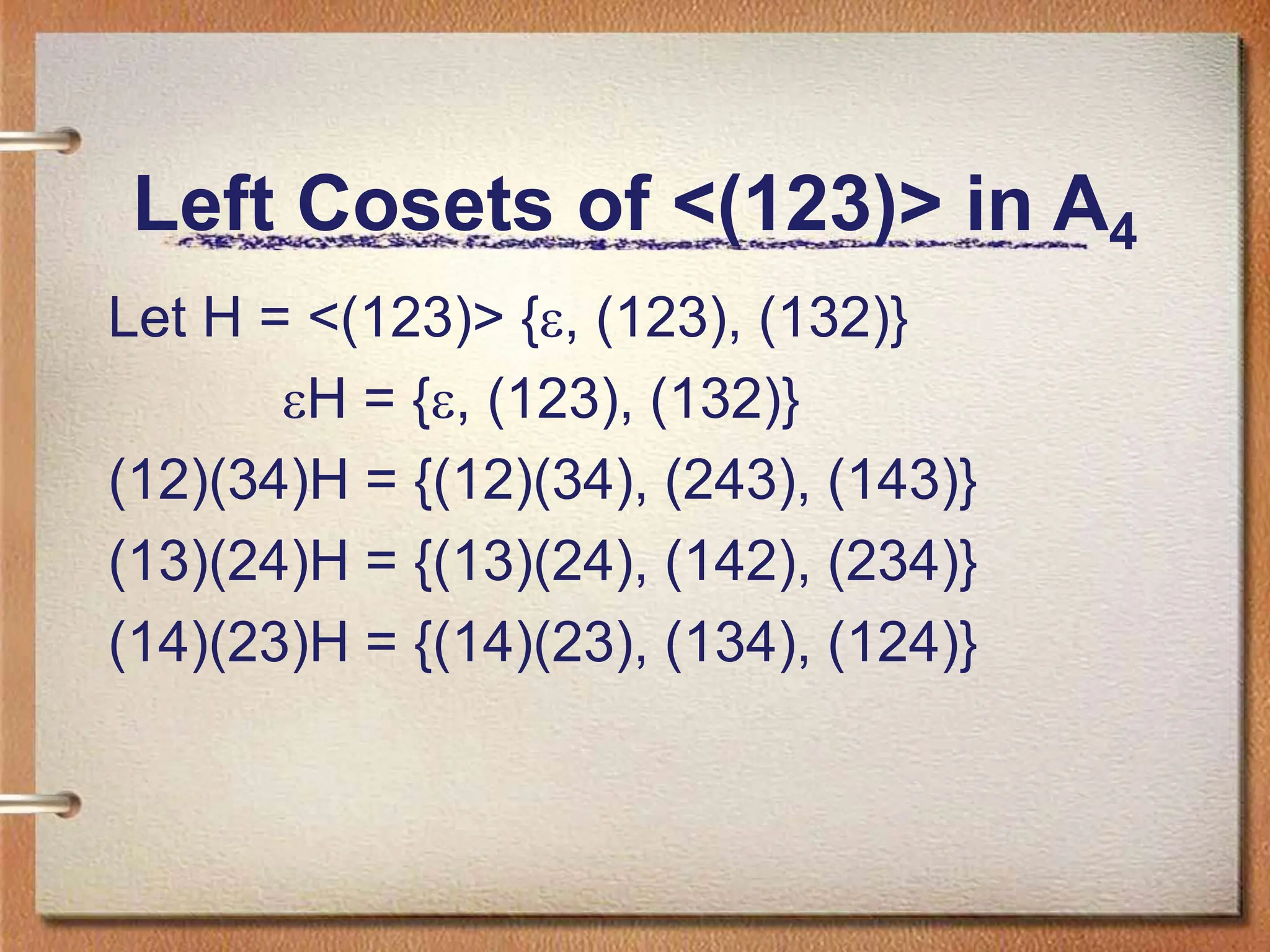 Left Cosets of <(123)> in A4
Let H = <(123)> {, (123), (132)}
H = {, (123), (132)}
(12)(34)H = {(12)(34), (243), (143)}
(13)(24)H = {(13)(24), (142), (234)}
(14)(23)H = {(14)(23), (134), (124)}
 