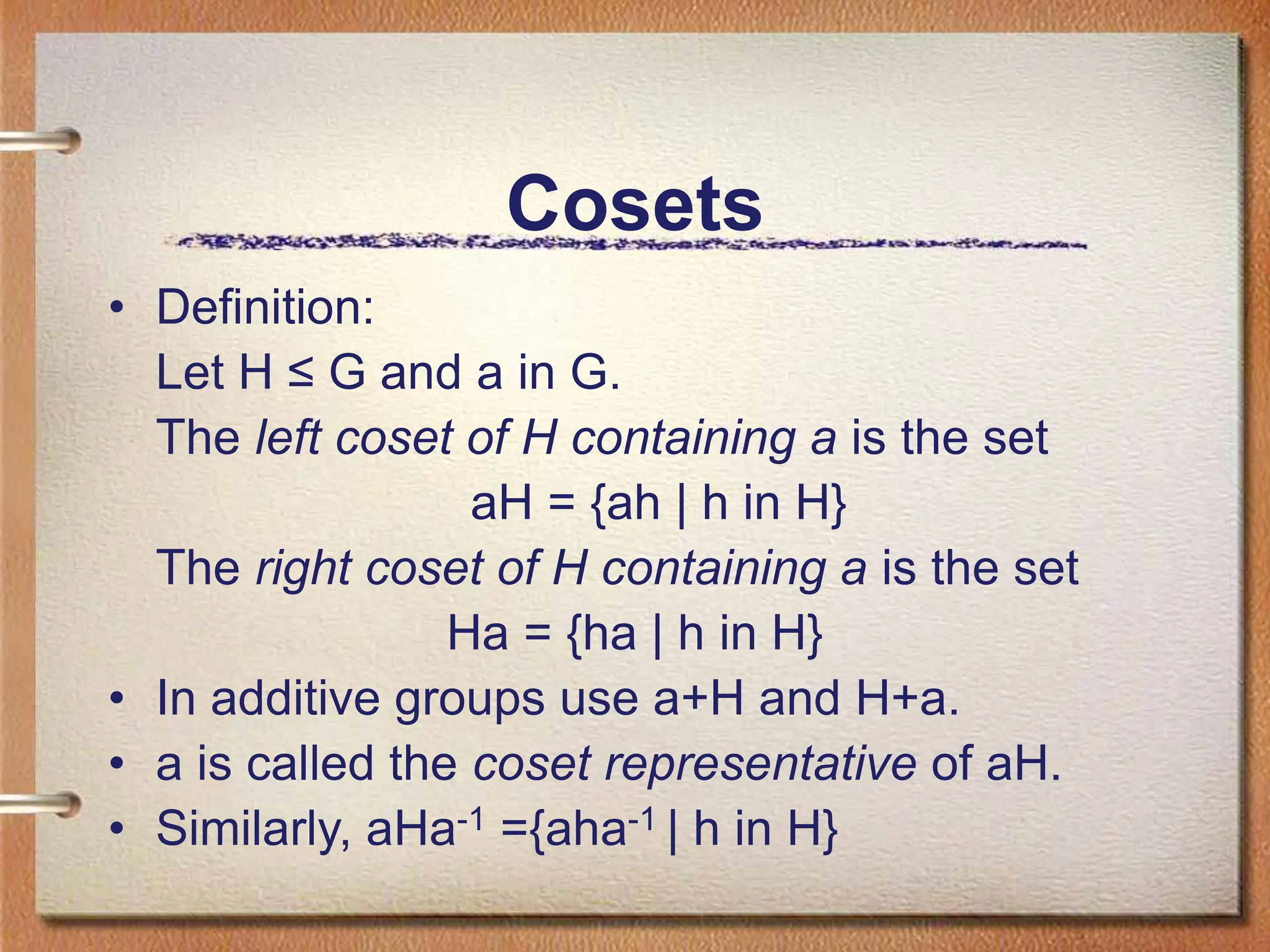 Cosets
• Definition:
Let H ≤ G and a in G.
The left coset of H containing a is the set
aH = {ah | h in H}
The right coset of H containing a is the set
Ha = {ha | h in H}
• In additive groups use a+H and H+a.
• a is called the coset representative of aH.
• Similarly, aHa-1 ={aha-1 | h in H}
 