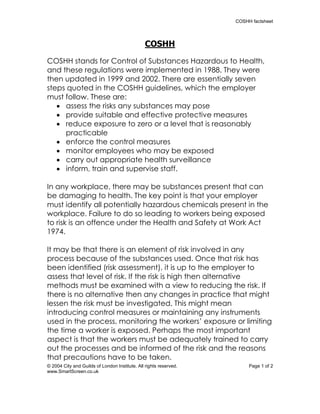 COSHH factsheet




                                                COSHH

COSHH stands for Control of Substances Hazardous to Health,
and these regulations were implemented in 1988. They were
then updated in 1999 and 2002. There are essentially seven
steps quoted in the COSHH guidelines, which the employer
must follow. These are:
    assess the risks any substances may pose
    provide suitable and effective protective measures
    reduce exposure to zero or a level that is reasonably
     practicable
    enforce the control measures
    monitor employees who may be exposed
    carry out appropriate health surveillance
    inform, train and supervise staff.

In any workplace, there may be substances present that can
be damaging to health. The key point is that your employer
must identify all potentially hazardous chemicals present in the
workplace. Failure to do so leading to workers being exposed
to risk is an offence under the Health and Safety at Work Act
1974.

It may be that there is an element of risk involved in any
process because of the substances used. Once that risk has
been identified (risk assessment), it is up to the employer to
assess that level of risk. If the risk is high then alternative
methods must be examined with a view to reducing the risk. If
there is no alternative then any changes in practice that might
lessen the risk must be investigated. This might mean
introducing control measures or maintaining any instruments
used in the process, monitoring the workers’ exposure or limiting
the time a worker is exposed. Perhaps the most important
aspect is that the workers must be adequately trained to carry
out the processes and be informed of the risk and the reasons
that precautions have to be taken.
© 2004 City and Guilds of London Institute. All rights reserved.        Page 1 of 2
www.SmartScreen.co.uk
 