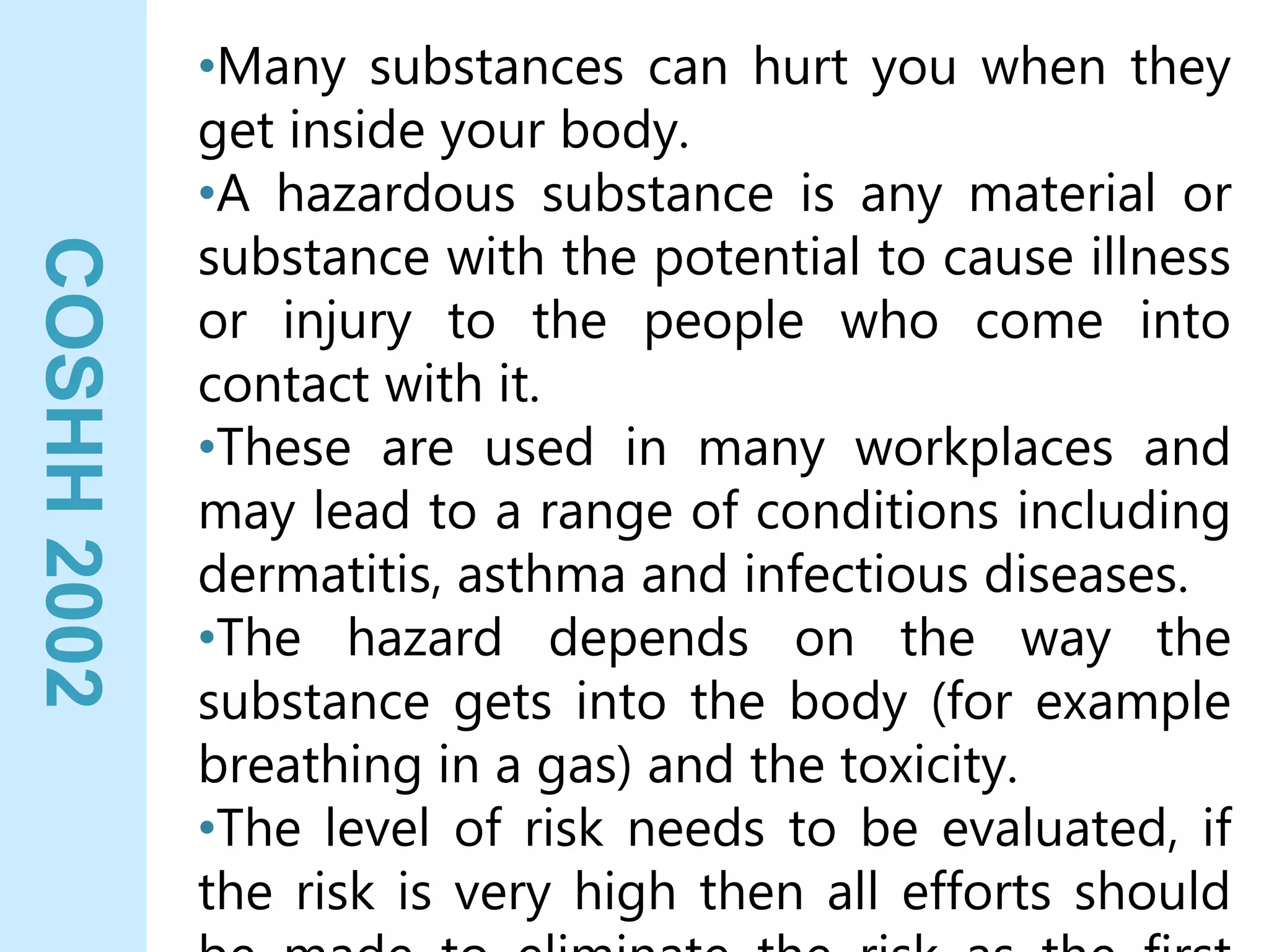 COSHH
2002 •Many substances can hurt you when they
get inside your body.
•A hazardous substance is any material or
substance with the potential to cause illness
or injury to the people who come into
contact with it.
•These are used in many workplaces and
may lead to a range of conditions including
dermatitis, asthma and infectious diseases.
•The hazard depends on the way the
substance gets into the body (for example
breathing in a gas) and the toxicity.
•The level of risk needs to be evaluated, if
the risk is very high then all efforts should
 