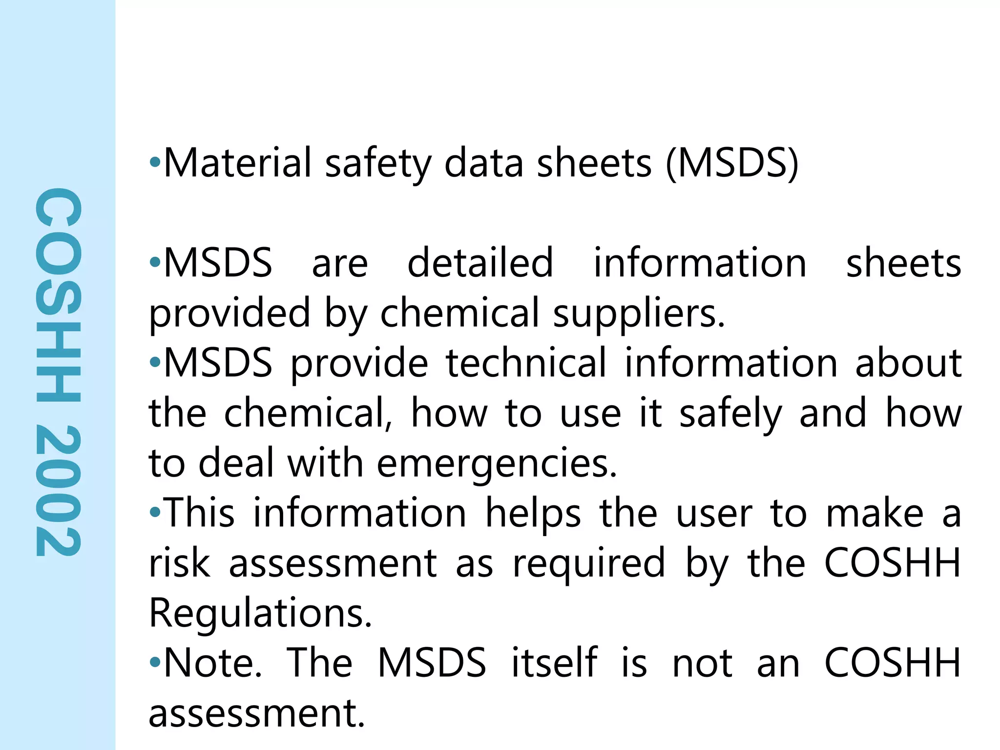 COSHH
2002
•Material safety data sheets (MSDS)
•MSDS are detailed information sheets
provided by chemical suppliers.
•MSDS provide technical information about
the chemical, how to use it safely and how
to deal with emergencies.
•This information helps the user to make a
risk assessment as required by the COSHH
Regulations.
•Note. The MSDS itself is not an COSHH
assessment.
 
