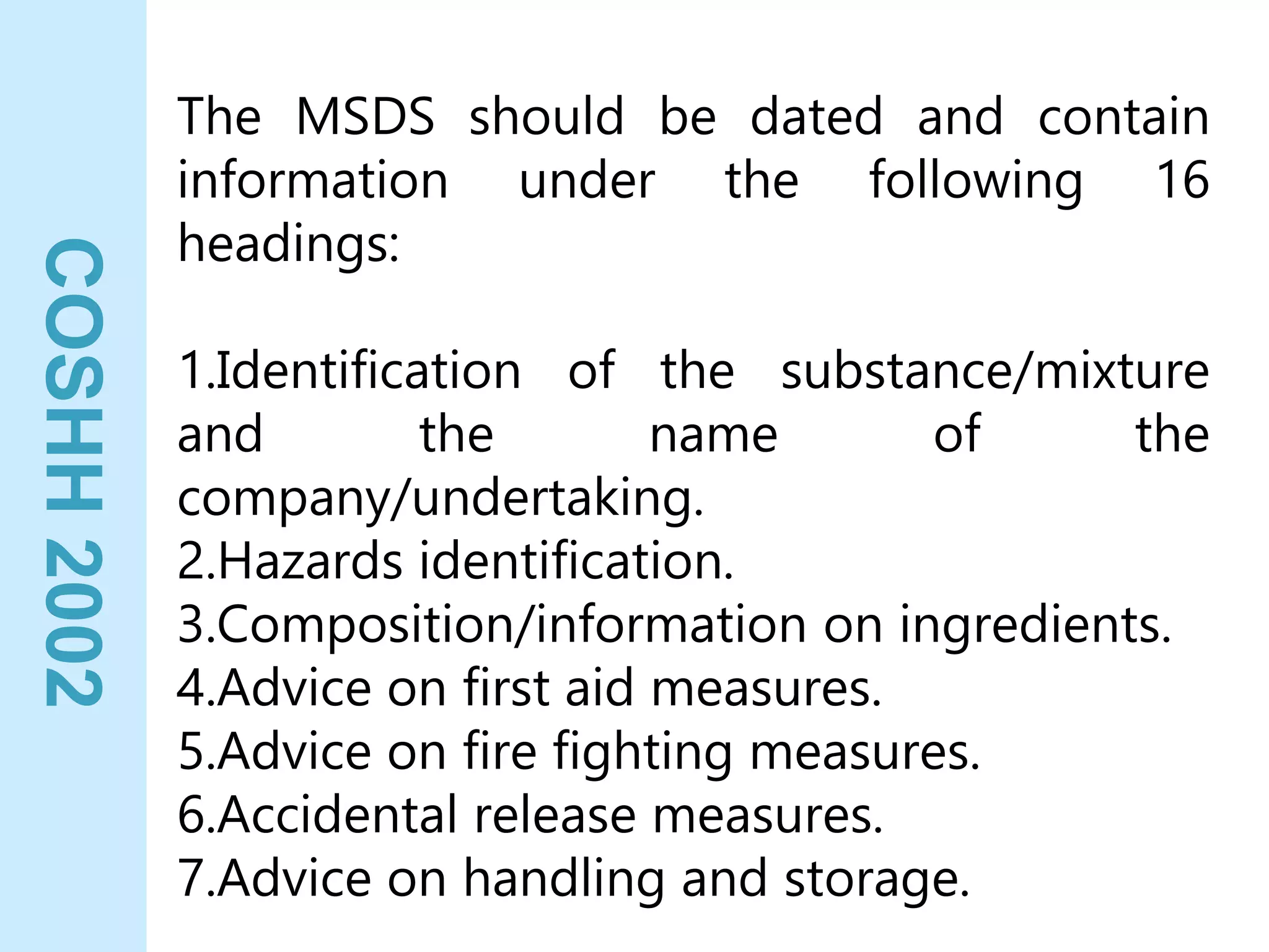 COSHH
2002
The MSDS should be dated and contain
information under the following 16
headings:
1.Identification of the substance/mixture
and the name of the
company/undertaking.
2.Hazards identification.
3.Composition/information on ingredients.
4.Advice on first aid measures.
5.Advice on fire fighting measures.
6.Accidental release measures.
7.Advice on handling and storage.
 