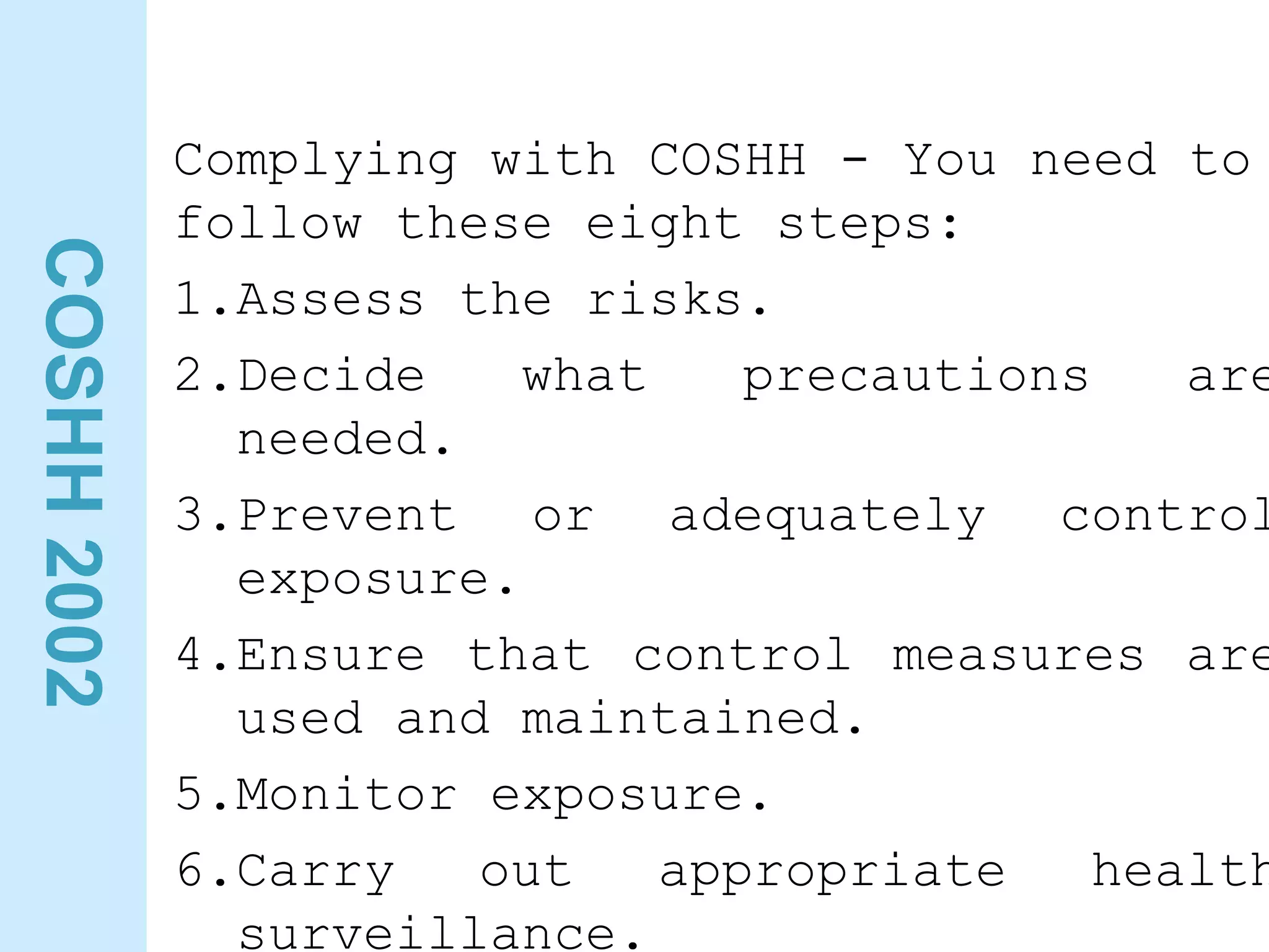 COSHH
2002
Complying with COSHH - You need to
follow these eight steps:
1.Assess the risks.
2.Decide what precautions are
needed.
3.Prevent or adequately control
exposure.
4.Ensure that control measures are
used and maintained.
5.Monitor exposure.
6.Carry out appropriate health
surveillance.
 