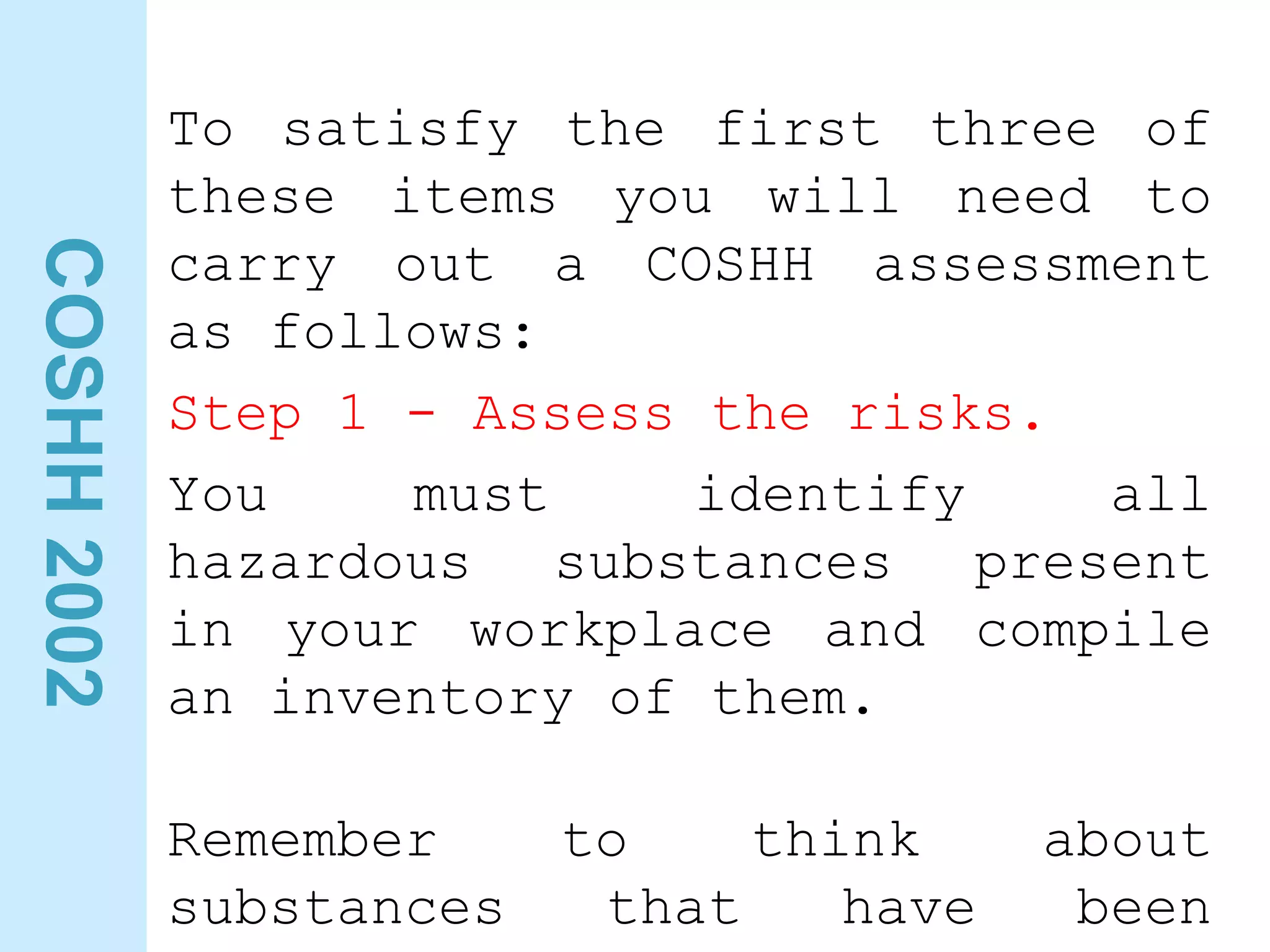 COSHH
2002
To satisfy the first three of
these items you will need to
carry out a COSHH assessment
as follows:
Step 1 - Assess the risks.
You must identify all
hazardous substances present
in your workplace and compile
an inventory of them.
Remember to think about
substances that have been
 