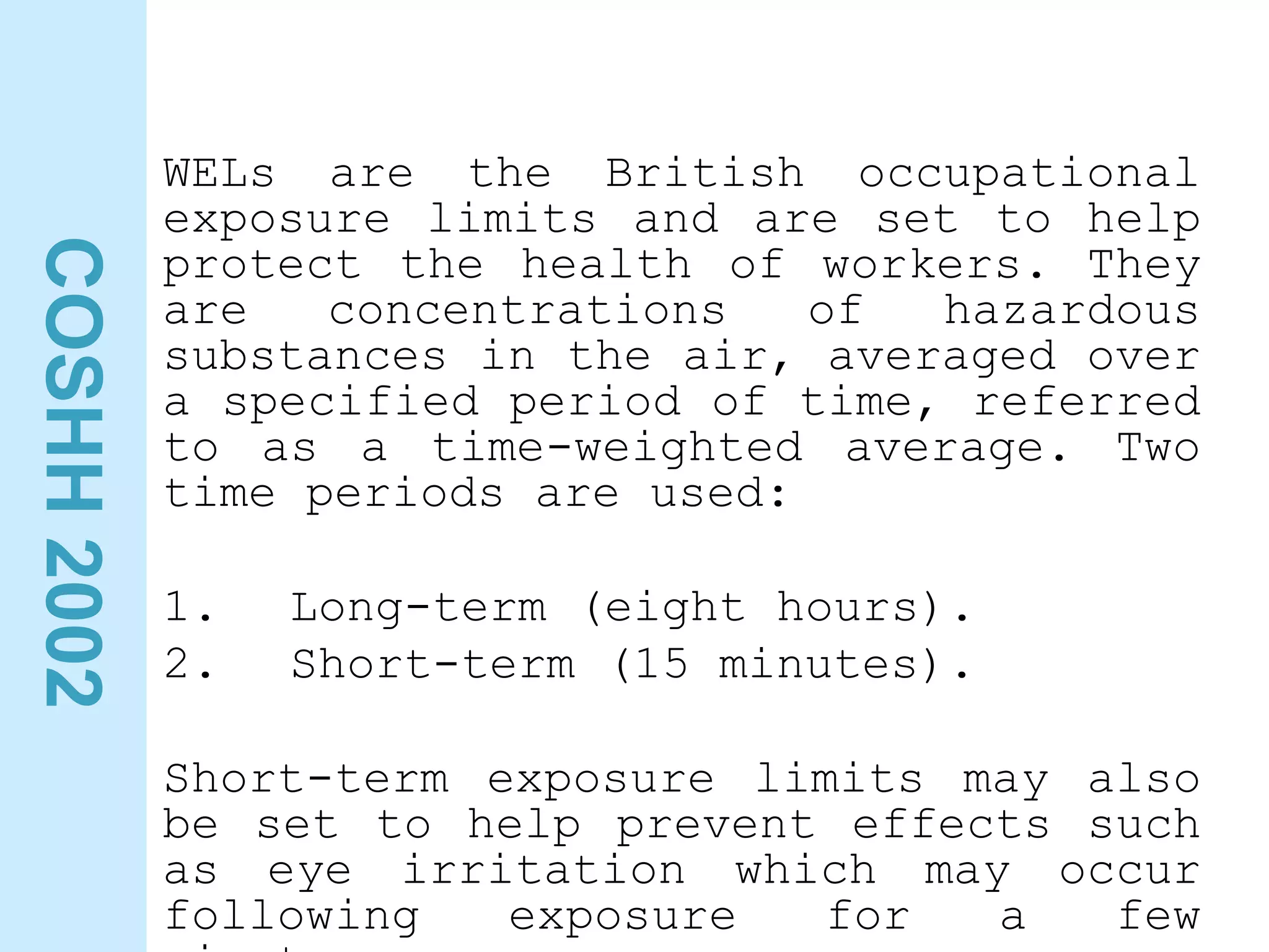 COSHH
2002
WELs are the British occupational
exposure limits and are set to help
protect the health of workers. They
are concentrations of hazardous
substances in the air, averaged over
a specified period of time, referred
to as a time-weighted average. Two
time periods are used:
1. Long-term (eight hours).
2. Short-term (15 minutes).
Short-term exposure limits may also
be set to help prevent effects such
as eye irritation which may occur
following exposure for a few
 