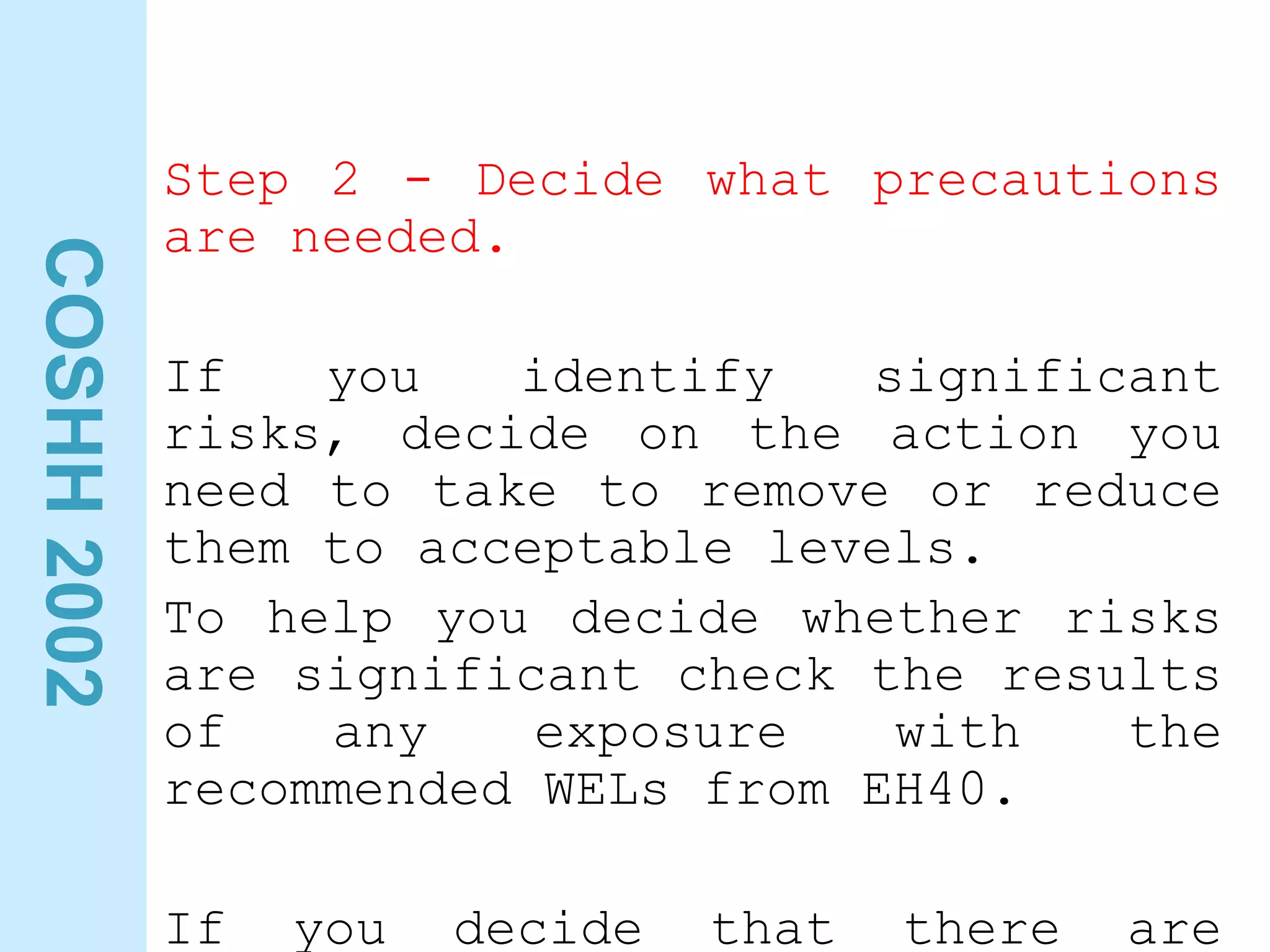 COSHH
2002
Step 2 - Decide what precautions
are needed.
If you identify significant
risks, decide on the action you
need to take to remove or reduce
them to acceptable levels.
To help you decide whether risks
are significant check the results
of any exposure with the
recommended WELs from EH40.
If you decide that there are
 