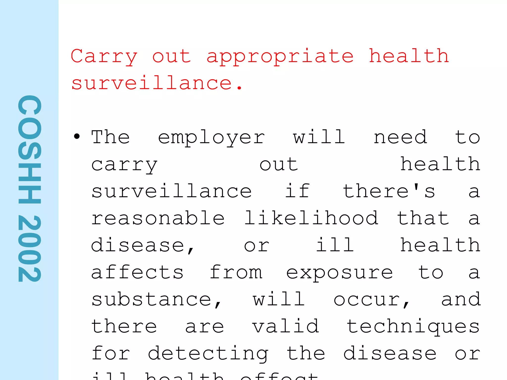 COSHH
2002
Carry out appropriate health
surveillance.
• The employer will need to
carry out health
surveillance if there's a
reasonable likelihood that a
disease, or ill health
affects from exposure to a
substance, will occur, and
there are valid techniques
for detecting the disease or
 