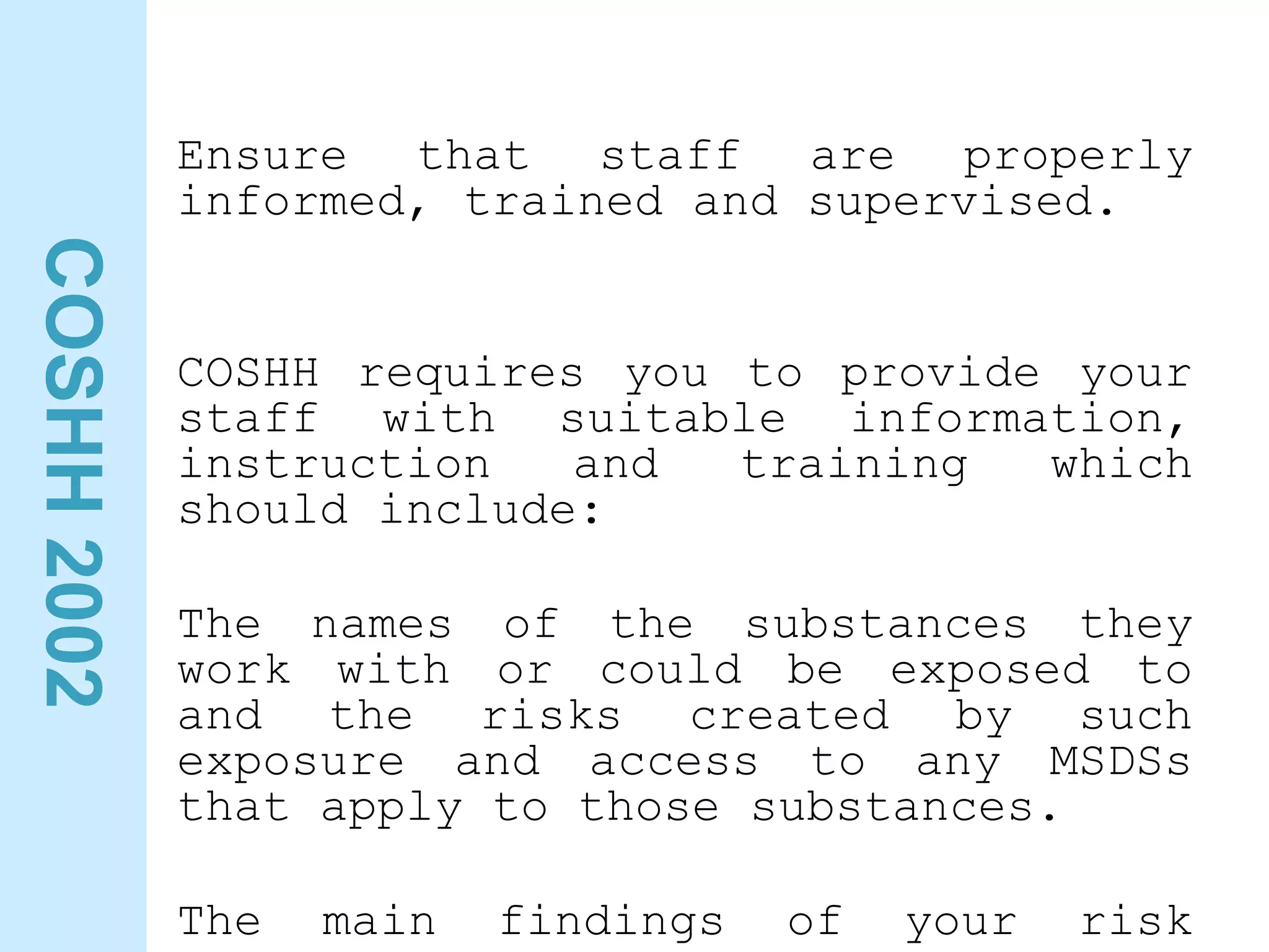 COSHH
2002
Ensure that staff are properly
informed, trained and supervised.
COSHH requires you to provide your
staff with suitable information,
instruction and training which
should include:
The names of the substances they
work with or could be exposed to
and the risks created by such
exposure and access to any MSDSs
that apply to those substances.
The main findings of your risk
 