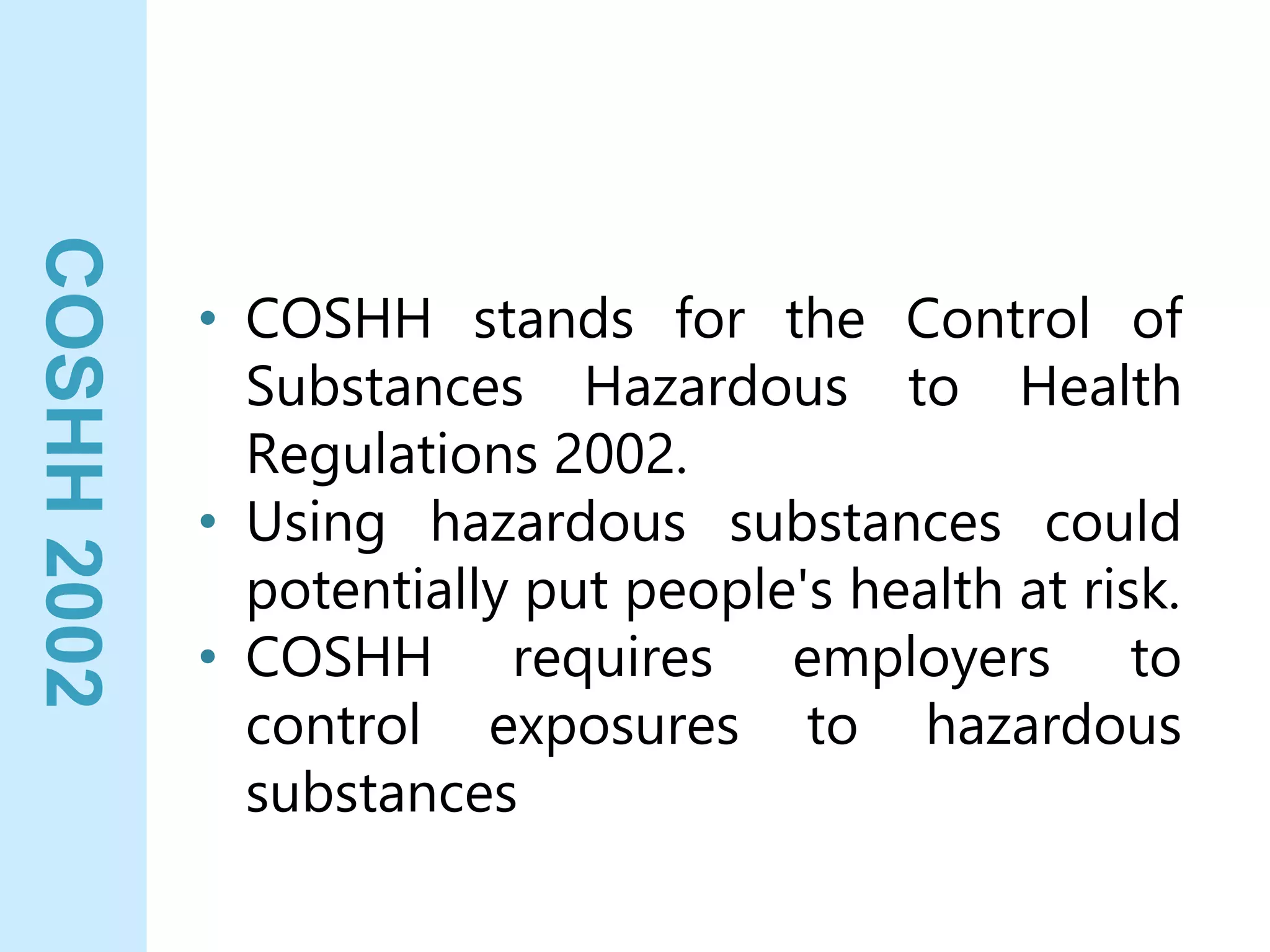 COSHH
2002
• COSHH stands for the Control of
Substances Hazardous to Health
Regulations 2002.
• Using hazardous substances could
potentially put people's health at risk.
• COSHH requires employers to
control exposures to hazardous
substances
 