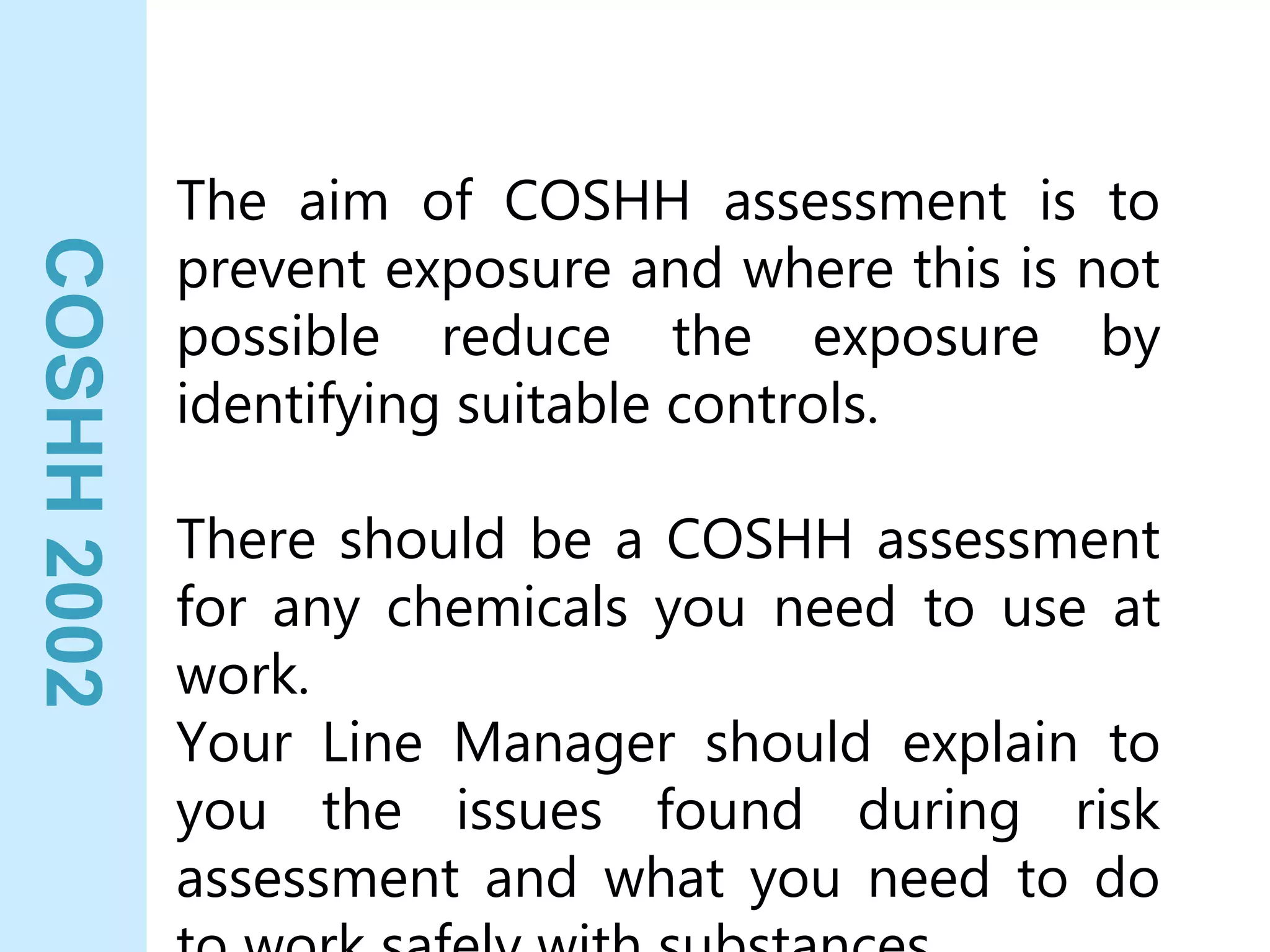 COSHH
2002
The aim of COSHH assessment is to
prevent exposure and where this is not
possible reduce the exposure by
identifying suitable controls.
There should be a COSHH assessment
for any chemicals you need to use at
work.
Your Line Manager should explain to
you the issues found during risk
assessment and what you need to do
 