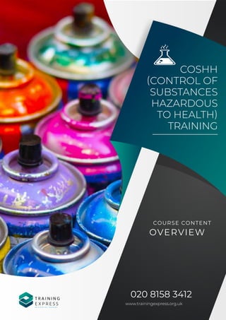 COSHH
(CONTROL OF
SUBSTANCES
HAZARDOUS
TO HEALTH)
TRAINING
020 8158 3412
www.trainingexpress.org.uk
COURSE CONTENT
OVERVIEW
T R A I N I N G
E X P R E S S
R E I N V E N T I N G T R A I N I N G
 