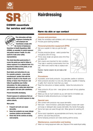 This information will help
employers (including the
self-employed and
franchisees) comply with
the Control of Substances
Hazardous to Health Regulations 2002
(COSHH), as amended, to control exposure
and protect workers’ health. It is also
useful for trade union safety
representatives.
This sheet describes good practice. It
covers the points you need to follow to
reduce exposure to an adequate level. It is
important to follow all the points, or use
equally effective measures.
Read labels and instructions for use.
For cosmetic products - cross-check
manufacturers’ product lists with the
booklet ‘A Guide to the Health and
Safety of Salon Hair Products’ and
follow its guidelines (see Further
information). For other products, eg
disinfectants, get a safety data sheet from
your supplier and seek safer substitutes.
Prevent dermatitis developing.
Prevent exposure to substances that can
cause asthma, and control exposure to stop
asthma attacks.
Main points
I Frequent wet work can cause
dermatitis.
I Some hair products can cause allergic
reactions (asthma and dermatitis).
I Check that all the controls are being
used properly.
Access and premises
 Keep the workplace well ventilated, with a through draught.
 Provide good washing facilities.
Personal protective equipment (PPE)
 Ask your supplier to help you get the right
PPE.
 Provide protective gloves - select powder-free
vinyl gloves 300 mm long.
 Throw away single-use gloves every time they
are taken off.
 Skin creams are important for skin condition.
They help in washing contamination from the
skin. After-work creams help to replace skin
oils.
Caution: ‘barrier creams’ do not make a full
barrier.
Procedures
 If possible, avoid dusty products - buy granules, pastes or solutions.
 Store products securely in a cool, dry, dark place, capable of keeping
in spills. Don’t store far more than you need.
 Read the instructions on labels carefully - follow the instructions for
use.
 Keep products off your skin - wear gloves and wash off any splashes
immediately.
 Make up only as much solution as you will need for immediate use.
 Dispose of safely all products you no longer need.
Special care
 Skin contact with products may cause dermatitis.
 Wet work - hand immersion, particularly frequent contact with water
and soap or detergent also causes dermatitis. Dry hands thoroughly.
 Some hair dyes can pass through skin. Wear gloves for washing off,
too.
 Some dusty ingredients, eg persulphates and henna, may cause
asthma. Use dust-free products.
 Some hairspray products can make existing asthma worse.
Maintenance, examination and testing
 Wash out mixing equipment after use. Dispose of this waste liquid safely.
Health and Safety
Executive
Hairdressing
Harm via skin or eye contact
COSHH essentials
for service and retail
SR1111
 