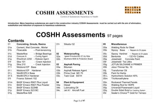 COSHH ASSESSMENTS
Control of Substances Hazardous to Health
Page 1 of 97
Introduction: Many hazardous substances are used in the construction industry COSHH Assessments must be carried out with the aim of elimination,
substitution and reduction of exposure to hazardous substances.
COSHH Assessments 97 pages
Contents
01 Concreting, Grouts, Resins 01r Sikadur 52 05 Miscellaneous
01a Cement, Wet Concrete , Mortar 05a Welding Rods for Steel
01b Flowcable – Post-tensioning 05b Sipoxy Base - Repairs to DI pipes
01c Masterflow – Bridge Bearings 02 Waterproofing 05c Sipoxy Hardner - Repairs to DI pipes
01d Concure A – Curing Agent 02a Igasol EmulsionSG (F) by Sika 05d Bentonite - 132 KV Cables
01e Rheofinish 225D – Release Agent 02b Bituthene 8000 & Protection Board 05e Jotashield Concrete Paint
01f Sika 101 - Crack Injection 05f Jotashield Tex Ultra
01g Sika 210 - Crack Injection 03 Asphalt Paving 05g JOTUN SILOXANE A PRIMER
01 h Nitobond EP Base 03a Bitumen 05h Jotun Thinner No. 10
01 i Nitobond EP Hardener 03b Asphalt Release Agent 05j Transformer Oil
01 j Nitofill EPLV Base 03b Prime Coat MC 70 05k Paint for Kerbs
01 k Nitofill EPLV Hardener 03c Tack Coat SS1H 05 L Hydrochloric Solution 40%
01l Frosroc Solvent 102 05m Trichloroethylene
01m BASF Emaco R907 Plus Liquid 04 Plant & Equipment 05n Rockwool Thermal Panels
01n BASF Emaco R907 Plus Powder 04a Diesel 05o Welding Rod for HDPE
01o BASF Emaco S22NB 04b Lubricating Oil 05p Universal Powerwash Liquid
01p BASF Emaco S23 BC 04c Jet A1 Aircraft Fuel 05q Double Sided Butyl for Cladding System
01q Masterflow 928 05r Sealer’s Choice™ Gold for Terrazo
 