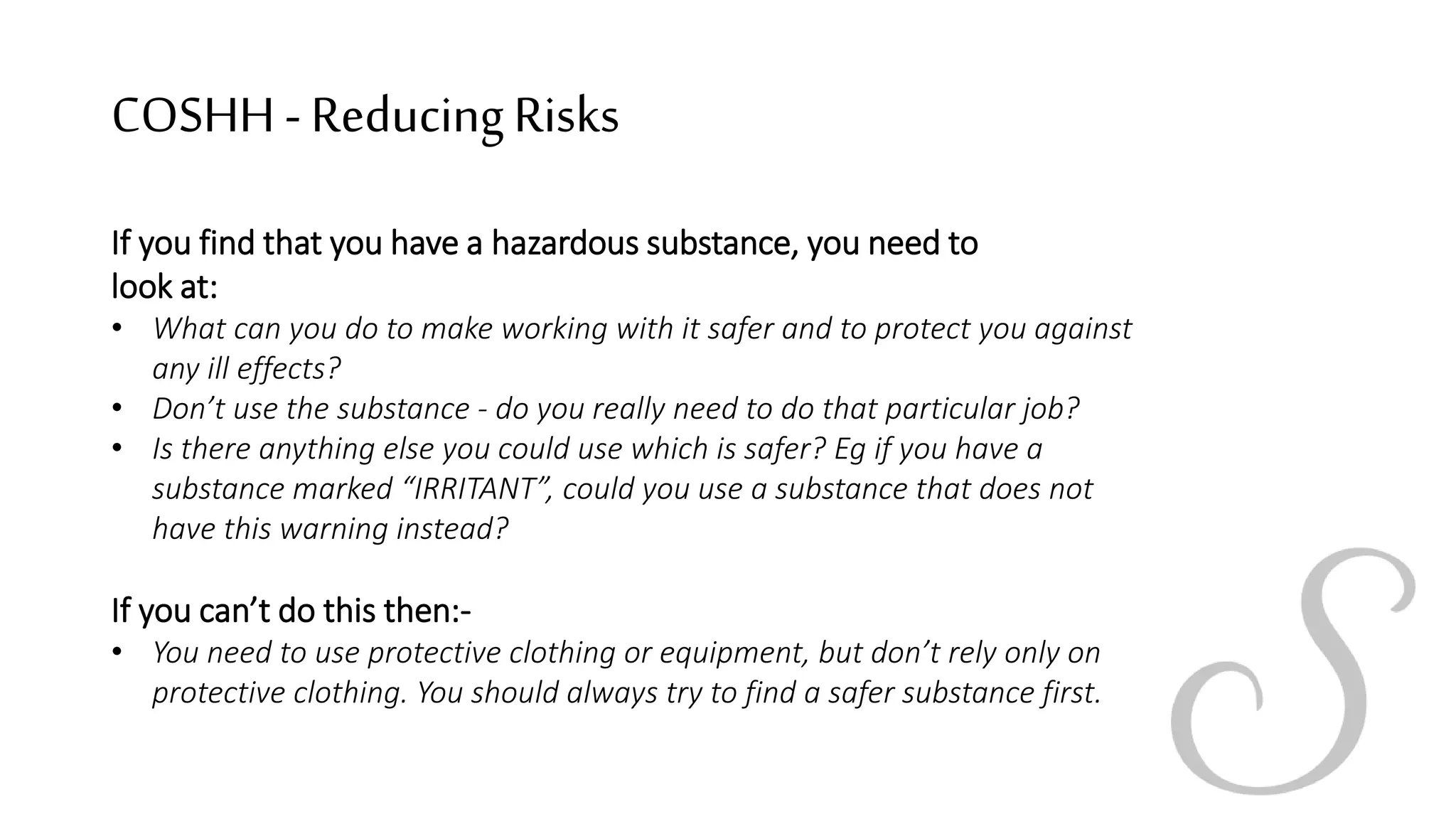 COSHH- ReducingRisks
If you find that you have a hazardous substance, you need to
look at:
• What can you do to make working with it safer and to protect you against
any ill effects?
• Don’t use the substance - do you really need to do that particular job?
• Is there anything else you could use which is safer? Eg if you have a
substance marked “IRRITANT”, could you use a substance that does not
have this warning instead?
If you can’t do this then:-
• You need to use protective clothing or equipment, but don’t rely only on
protective clothing. You should always try to find a safer substance first.
 