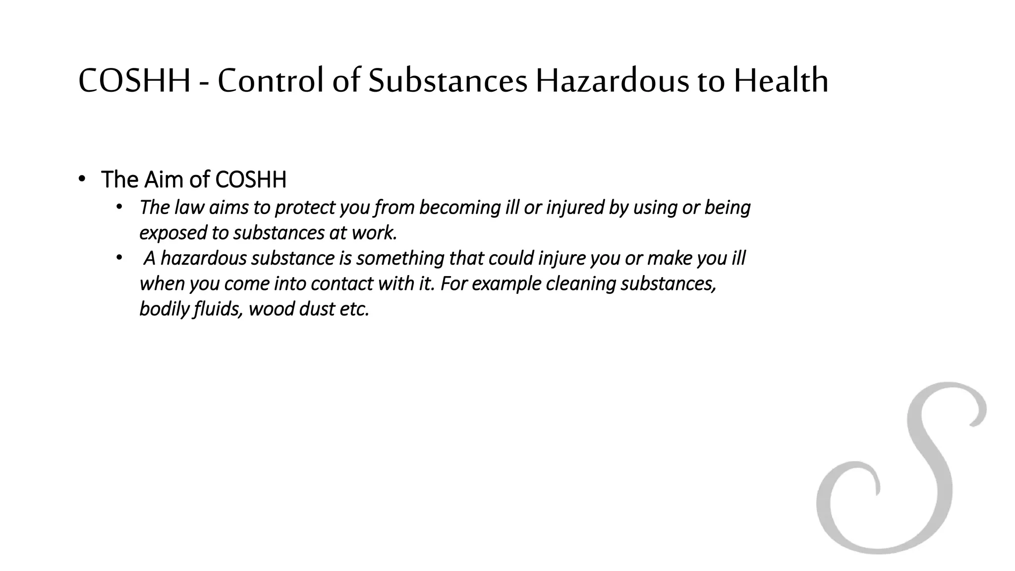 COSHH- Controlof SubstancesHazardousto Health
• The Aim of COSHH
• The law aims to protect you from becoming ill or injured by using or being
exposed to substances at work.
• A hazardous substance is something that could injure you or make you ill
when you come into contact with it. For example cleaning substances,
bodily fluids, wood dust etc.
 