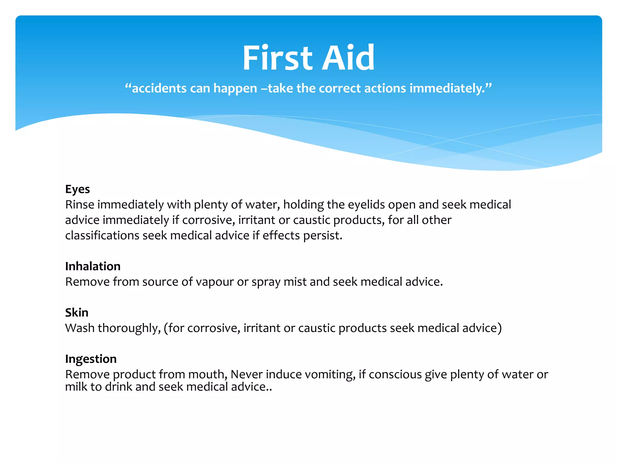Eyes
Rinse immediately with plenty of water, holding the eyelids open and seek medical
advice immediately if corrosive, irritant or caustic products, for all other
classifications seek medical advice if effects persist.
Inhalation
Remove from source of vapour or spray mist and seek medical advice.
Skin
Wash thoroughly, (for corrosive, irritant or caustic products seek medical advice)
Ingestion
Remove product from mouth, Never induce vomiting, if conscious give plenty of water or
milk to drink and seek medical advice..
First Aid
“accidents can happen –take the correct actions immediately.”
 