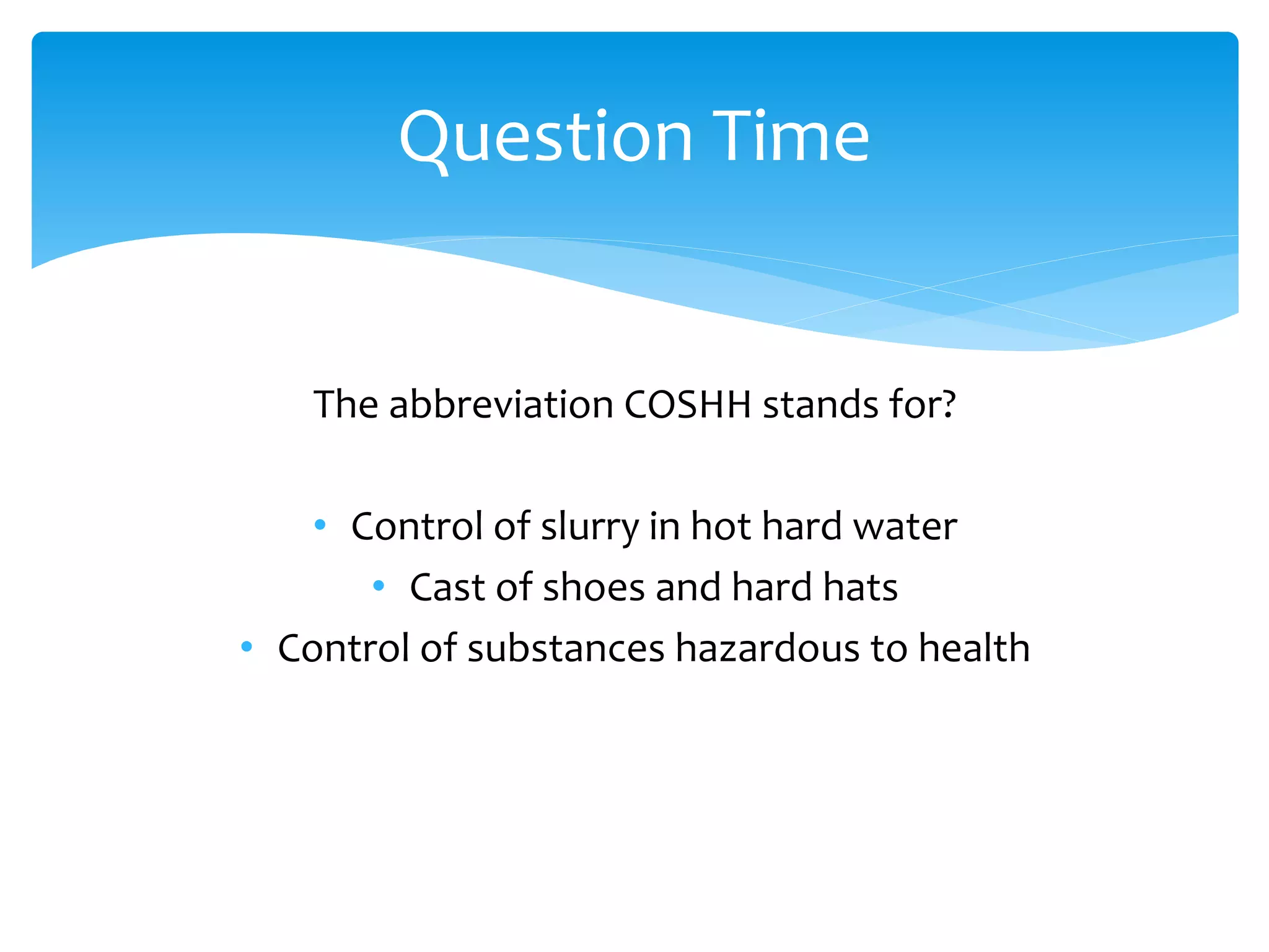 The abbreviation COSHH stands for?
• Control of slurry in hot hard water
• Cast of shoes and hard hats
• Control of substances hazardous to health
Question Time
 