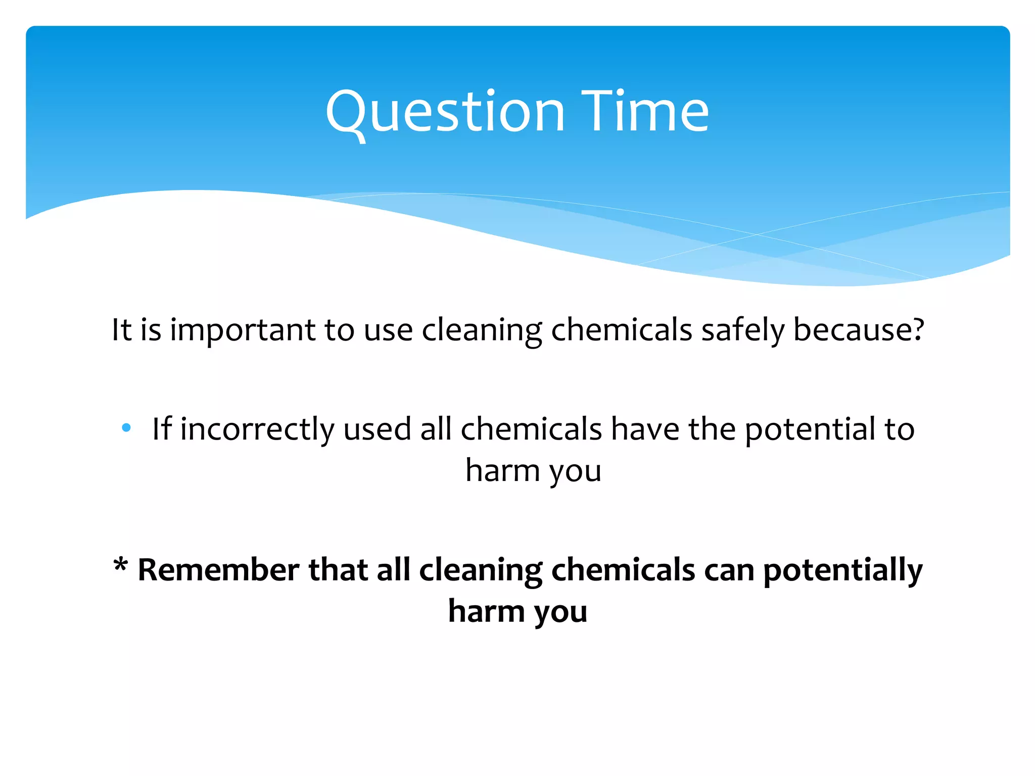 It is important to use cleaning chemicals safely because?
• If incorrectly used all chemicals have the potential to
harm you
* Remember that all cleaning chemicals can potentially
harm you
Question Time
 