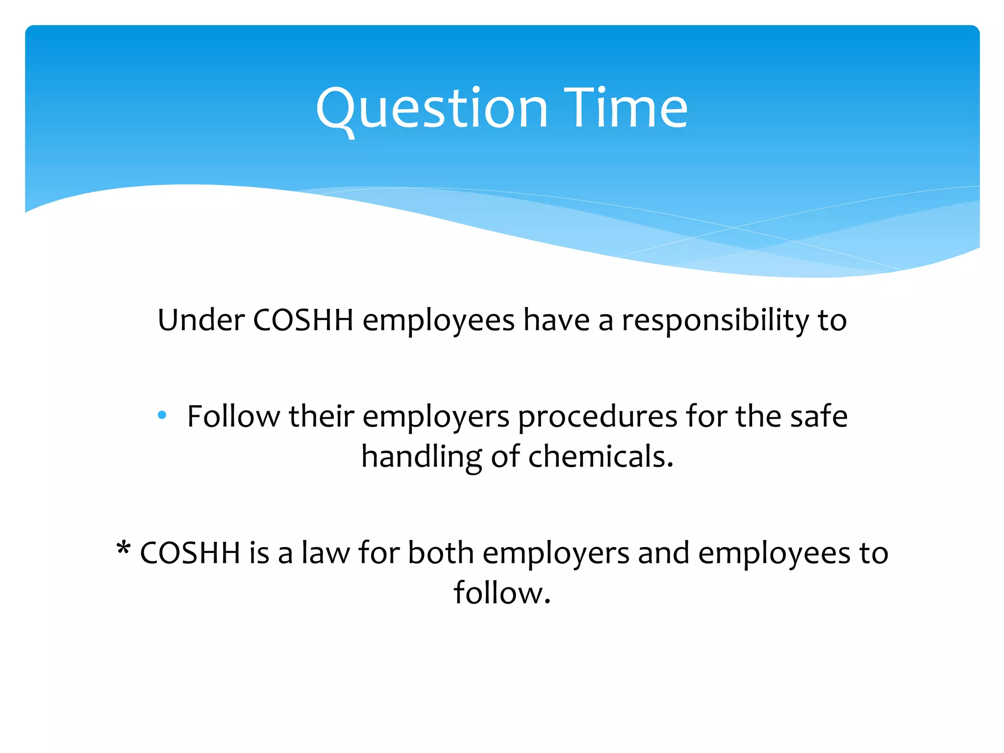 Under COSHH employees have a responsibility to
• Follow their employers procedures for the safe
handling of chemicals.
* COSHH is a law for both employers and employees to
follow.
Question Time
 