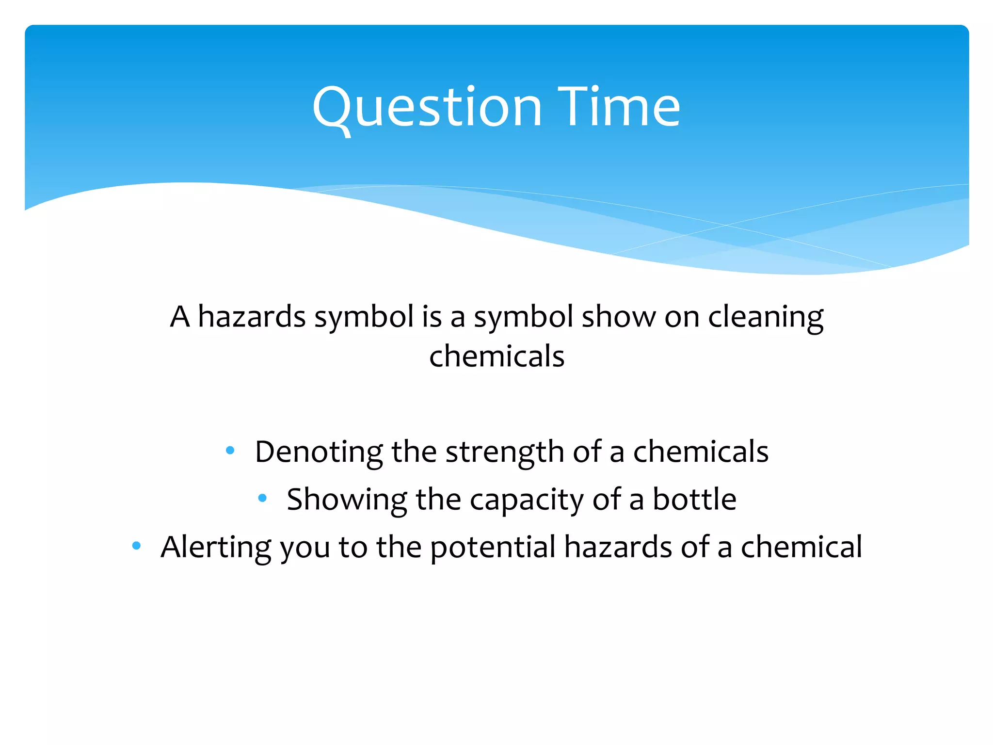 A hazards symbol is a symbol show on cleaning
chemicals
• Denoting the strength of a chemicals
• Showing the capacity of a bottle
• Alerting you to the potential hazards of a chemical
Question Time
 