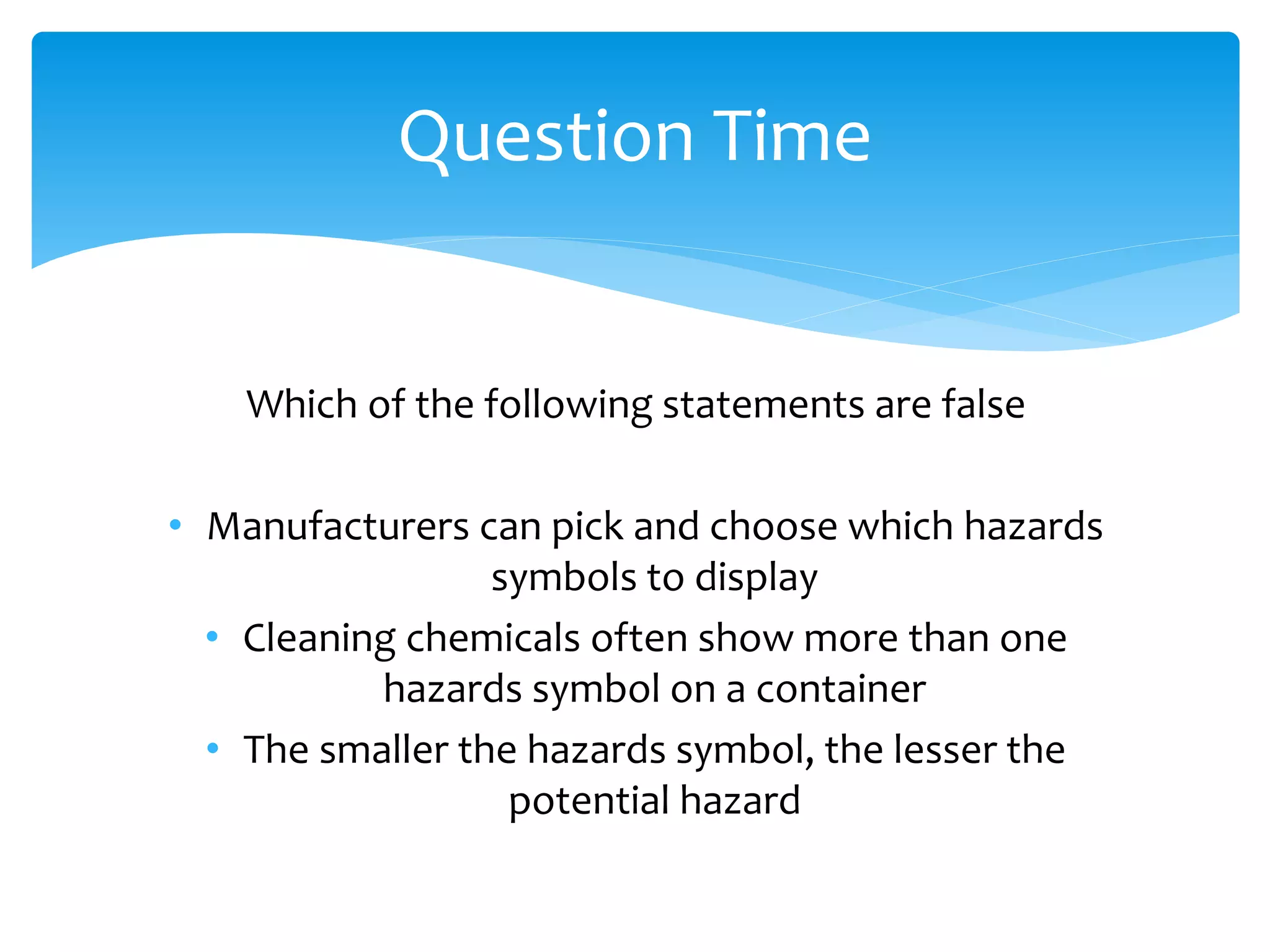 Which of the following statements are false
• Manufacturers can pick and choose which hazards
symbols to display
• Cleaning chemicals often show more than one
hazards symbol on a container
• The smaller the hazards symbol, the lesser the
potential hazard
Question Time
 
