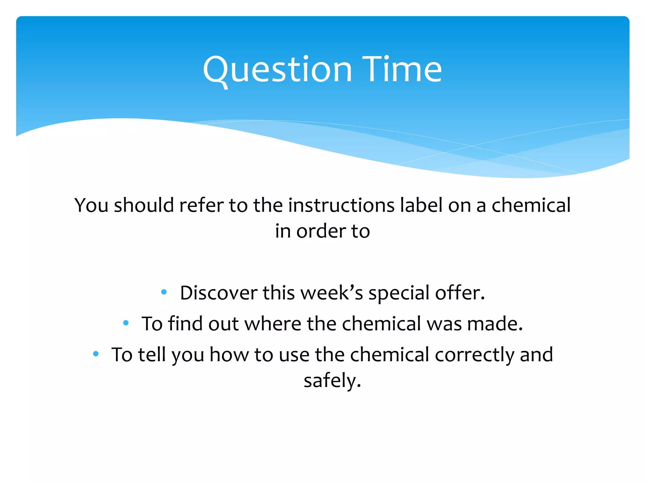 You should refer to the instructions label on a chemical
in order to
• Discover this week’s special offer.
• To find out where the chemical was made.
• To tell you how to use the chemical correctly and
safely.
Question Time
 