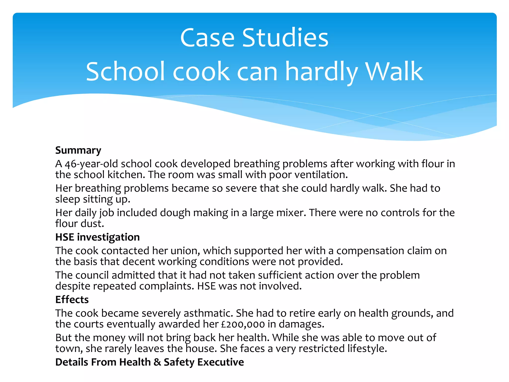 Summary
A 46-year-old school cook developed breathing problems after working with flour in
the school kitchen. The room was small with poor ventilation.
Her breathing problems became so severe that she could hardly walk. She had to
sleep sitting up.
Her daily job included dough making in a large mixer. There were no controls for the
flour dust.
HSE investigation
The cook contacted her union, which supported her with a compensation claim on
the basis that decent working conditions were not provided.
The council admitted that it had not taken sufficient action over the problem
despite repeated complaints. HSE was not involved.
Effects
The cook became severely asthmatic. She had to retire early on health grounds, and
the courts eventually awarded her £200,000 in damages.
But the money will not bring back her health. While she was able to move out of
town, she rarely leaves the house. She faces a very restricted lifestyle.
Details From Health & Safety Executive
Case Studies
School cook can hardly Walk
 
