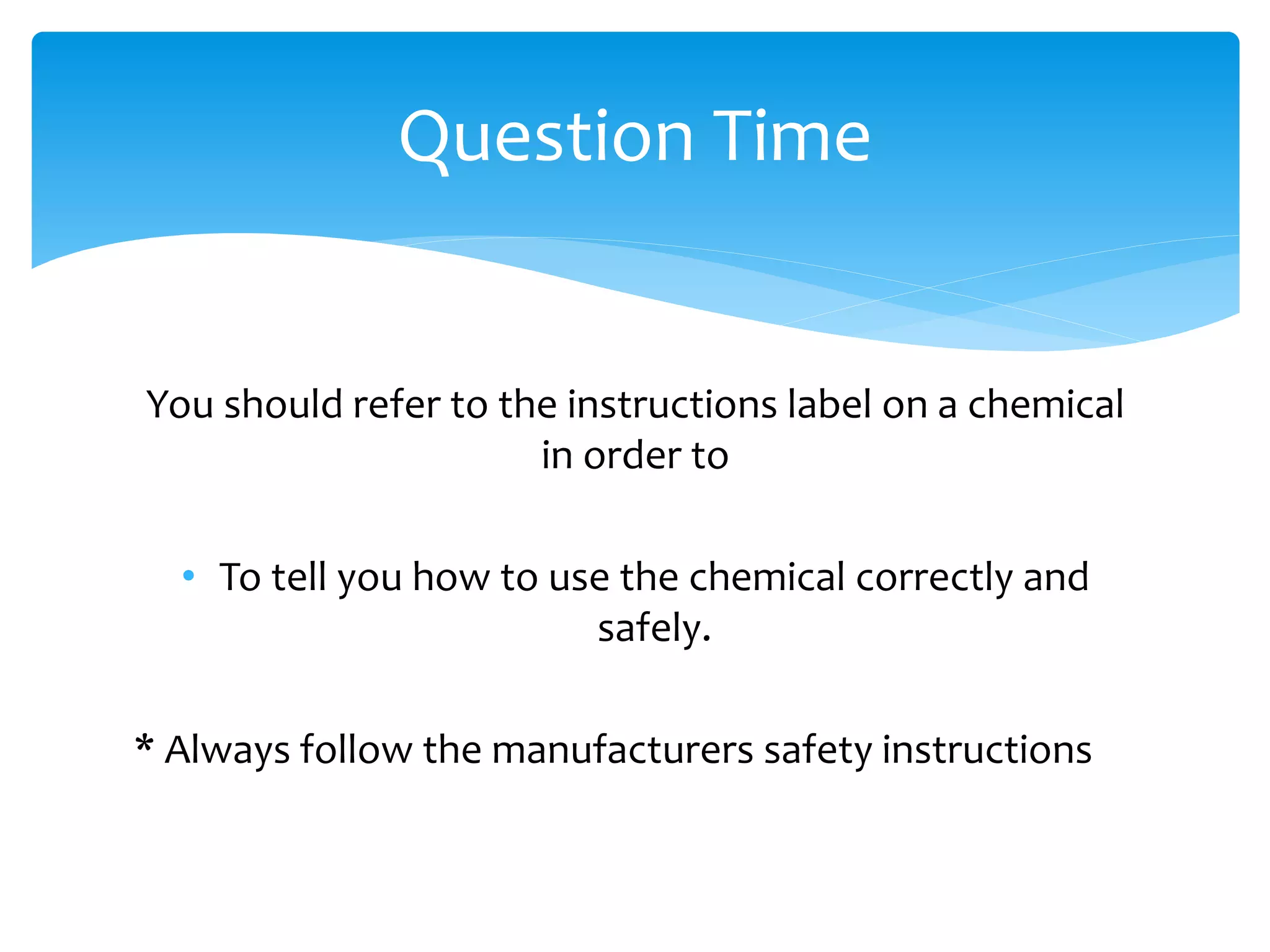 You should refer to the instructions label on a chemical
in order to
• To tell you how to use the chemical correctly and
safely.
* Always follow the manufacturers safety instructions
Question Time
 