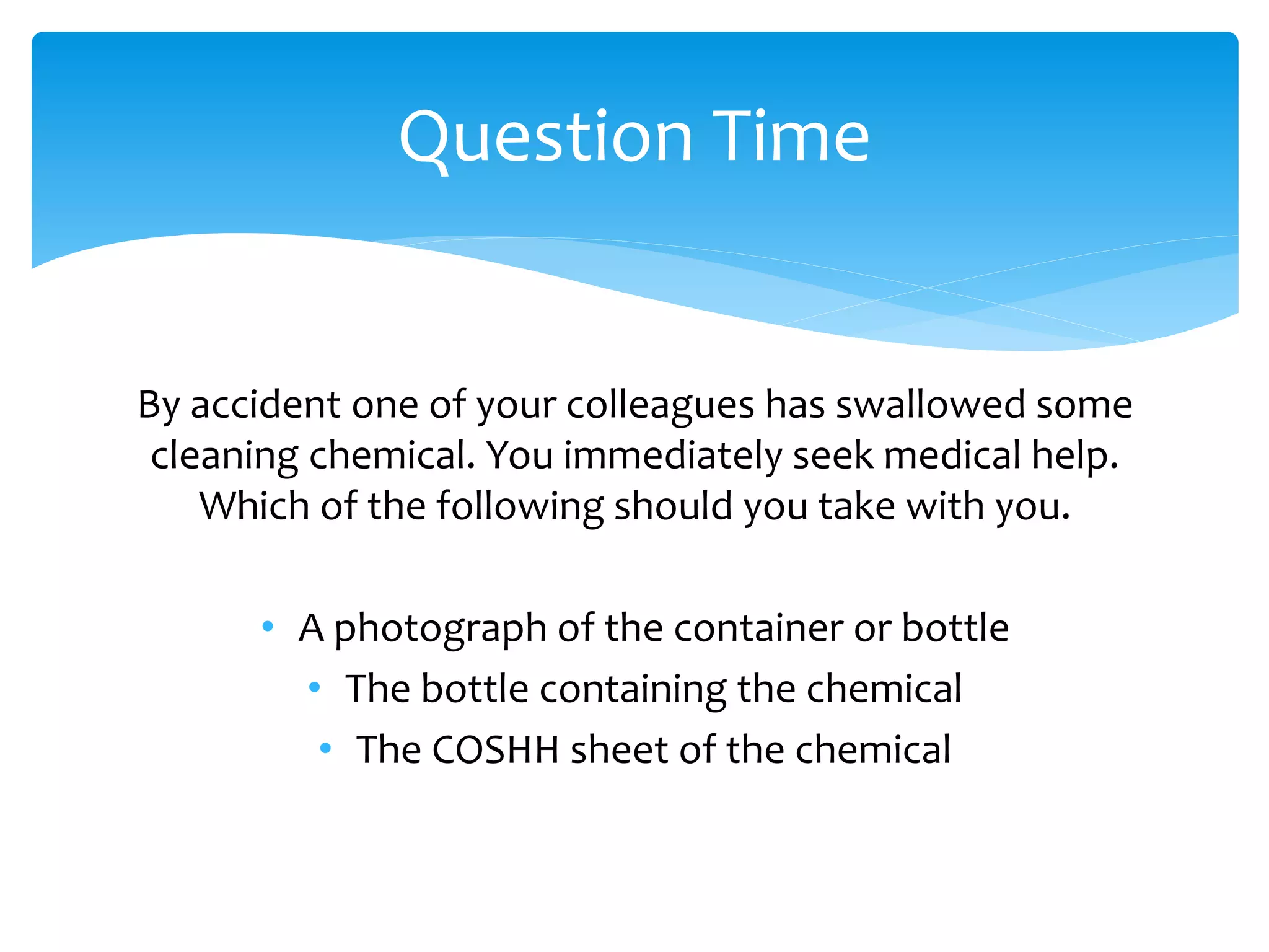By accident one of your colleagues has swallowed some
cleaning chemical. You immediately seek medical help.
Which of the following should you take with you.
• A photograph of the container or bottle
• The bottle containing the chemical
• The COSHH sheet of the chemical
Question Time
 