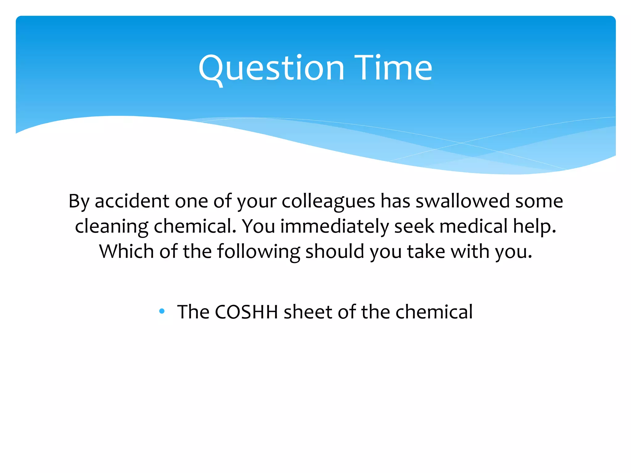 By accident one of your colleagues has swallowed some
cleaning chemical. You immediately seek medical help.
Which of the following should you take with you.
• The COSHH sheet of the chemical
Question Time
 