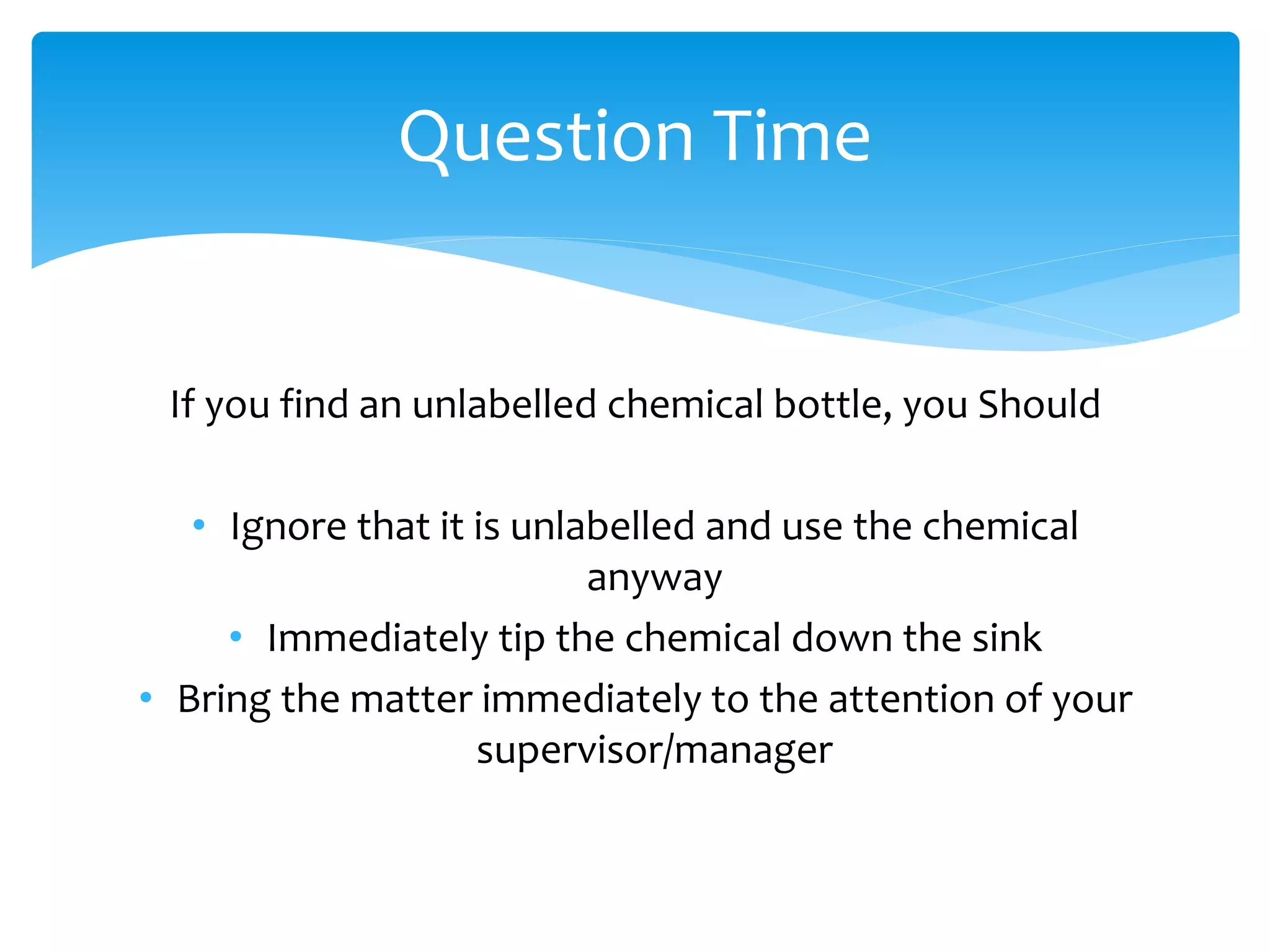 If you find an unlabelled chemical bottle, you Should
• Ignore that it is unlabelled and use the chemical
anyway
• Immediately tip the chemical down the sink
• Bring the matter immediately to the attention of your
supervisor/manager
Question Time
 
