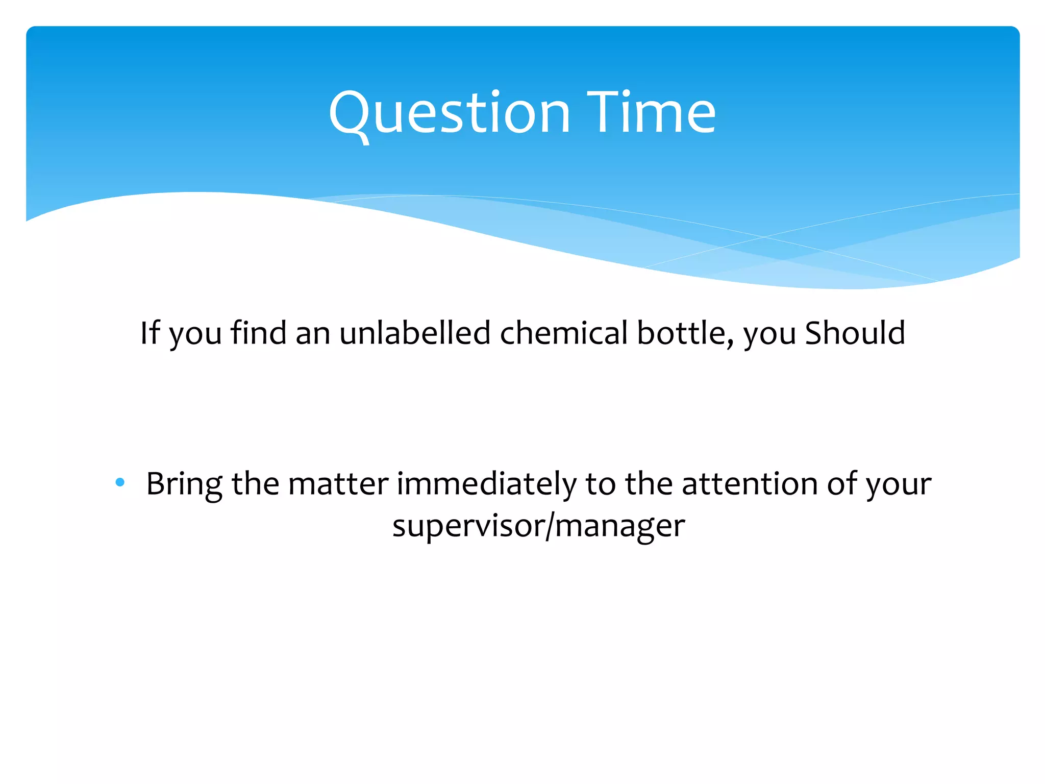 If you find an unlabelled chemical bottle, you Should
• Bring the matter immediately to the attention of your
supervisor/manager
Question Time
 