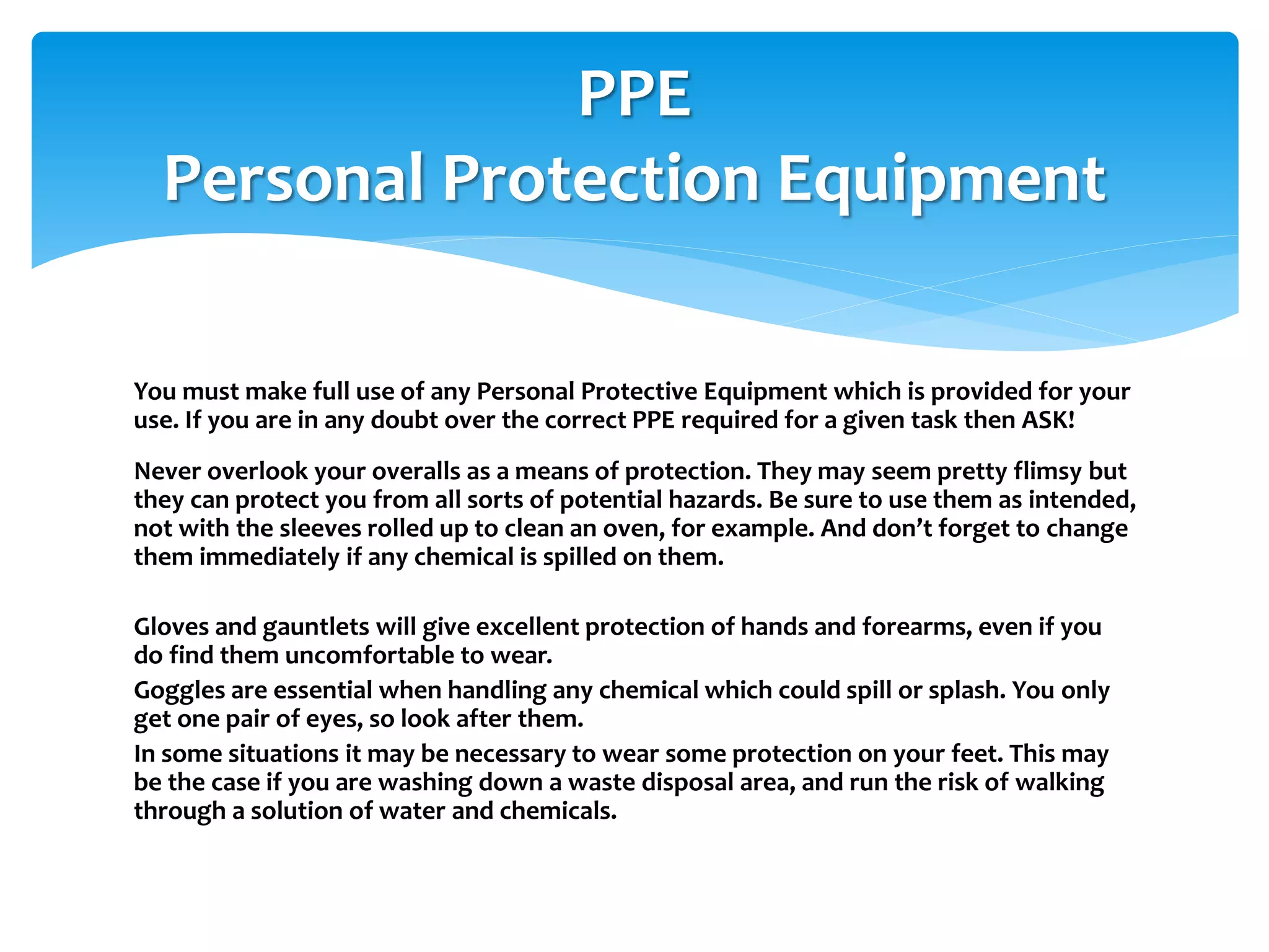 You must make full use of any Personal Protective Equipment which is provided for your
use. If you are in any doubt over the correct PPE required for a given task then ASK!
Never overlook your overalls as a means of protection. They may seem pretty flimsy but
they can protect you from all sorts of potential hazards. Be sure to use them as intended,
not with the sleeves rolled up to clean an oven, for example. And don’t forget to change
them immediately if any chemical is spilled on them.
Gloves and gauntlets will give excellent protection of hands and forearms, even if you
do find them uncomfortable to wear.
Goggles are essential when handling any chemical which could spill or splash. You only
get one pair of eyes, so look after them.
In some situations it may be necessary to wear some protection on your feet. This may
be the case if you are washing down a waste disposal area, and run the risk of walking
through a solution of water and chemicals.
PPE
Personal Protection Equipment
 