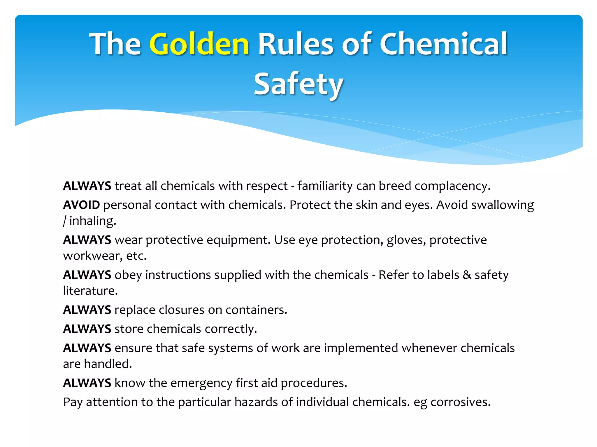 ALWAYS treat all chemicals with respect - familiarity can breed complacency.
AVOID personal contact with chemicals. Protect the skin and eyes. Avoid swallowing
/ inhaling.
ALWAYS wear protective equipment. Use eye protection, gloves, protective
workwear, etc.
ALWAYS obey instructions supplied with the chemicals - Refer to labels & safety
literature.
ALWAYS replace closures on containers.
ALWAYS store chemicals correctly.
ALWAYS ensure that safe systems of work are implemented whenever chemicals
are handled.
ALWAYS know the emergency first aid procedures.
Pay attention to the particular hazards of individual chemicals. eg corrosives.
The Golden Rules of Chemical
Safety
 