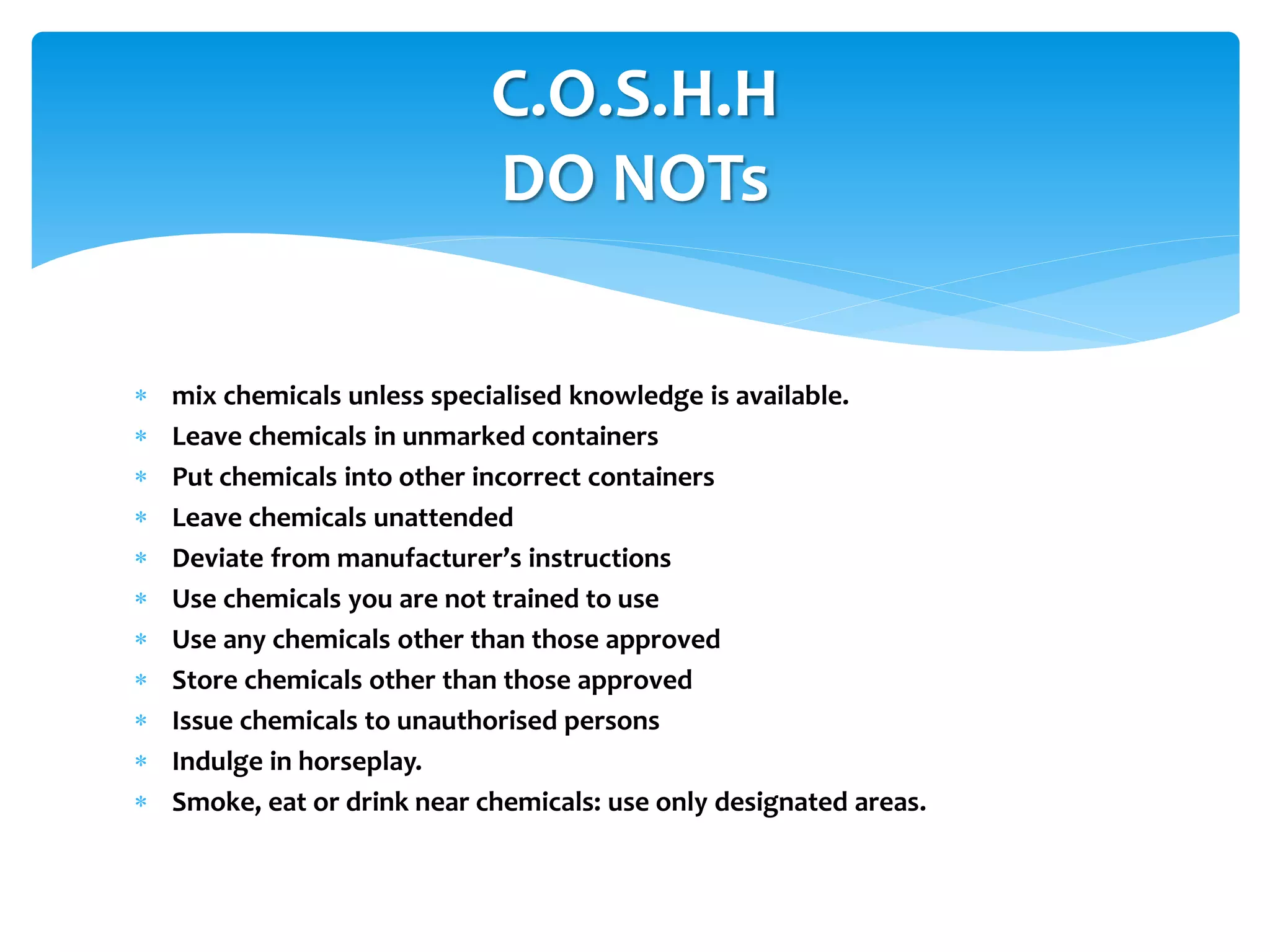 mix chemicals unless specialised knowledge is available.
 Leave chemicals in unmarked containers
 Put chemicals into other incorrect containers
 Leave chemicals unattended
 Deviate from manufacturer’s instructions
 Use chemicals you are not trained to use
 Use any chemicals other than those approved
 Store chemicals other than those approved
 Issue chemicals to unauthorised persons
 Indulge in horseplay.
 Smoke, eat or drink near chemicals: use only designated areas.
C.O.S.H.H
DO NOTs
 