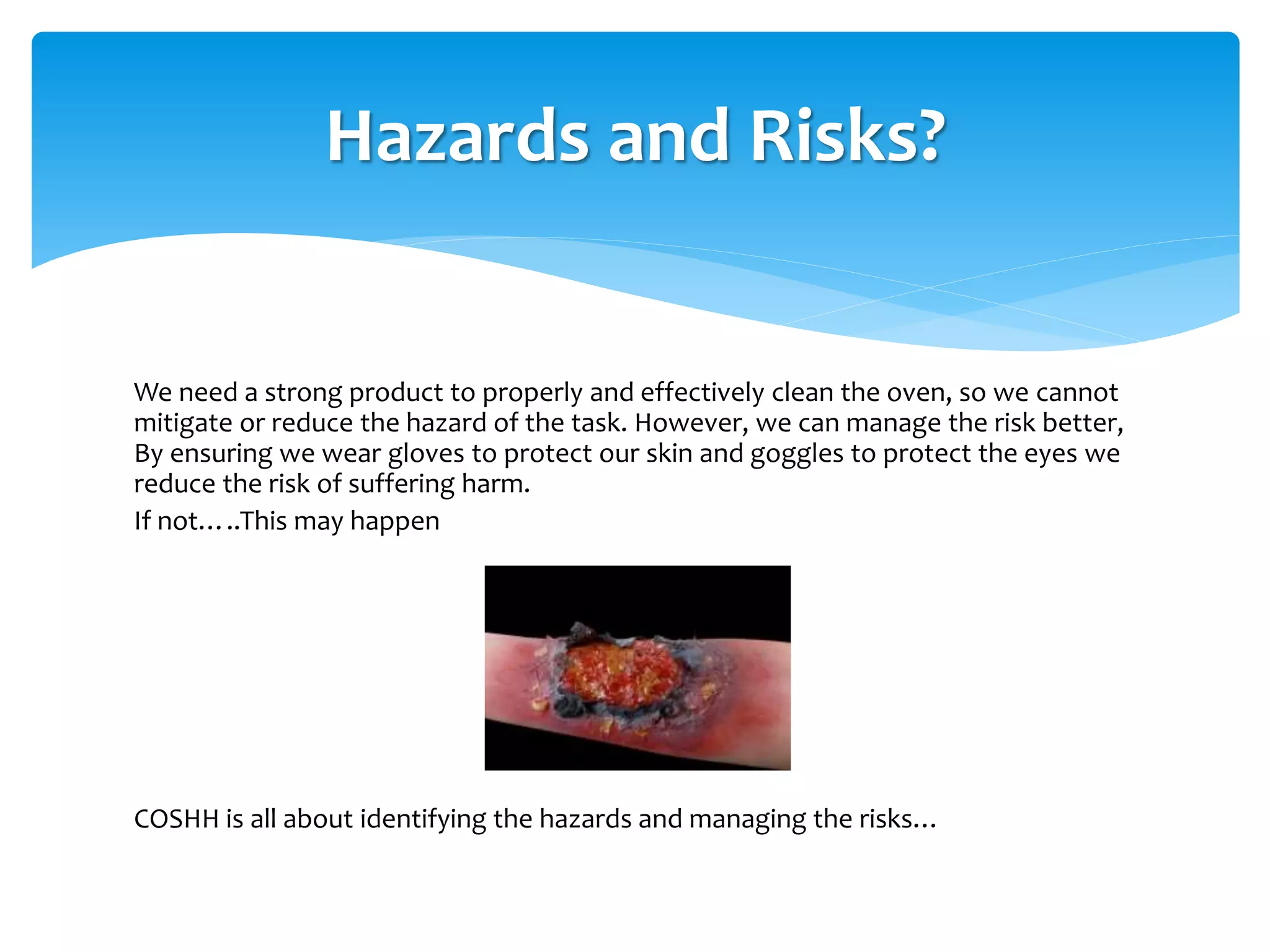We need a strong product to properly and effectively clean the oven, so we cannot
mitigate or reduce the hazard of the task. However, we can manage the risk better,
By ensuring we wear gloves to protect our skin and goggles to protect the eyes we
reduce the risk of suffering harm.
If not…..This may happen
COSHH is all about identifying the hazards and managing the risks…
Hazards and Risks?
 