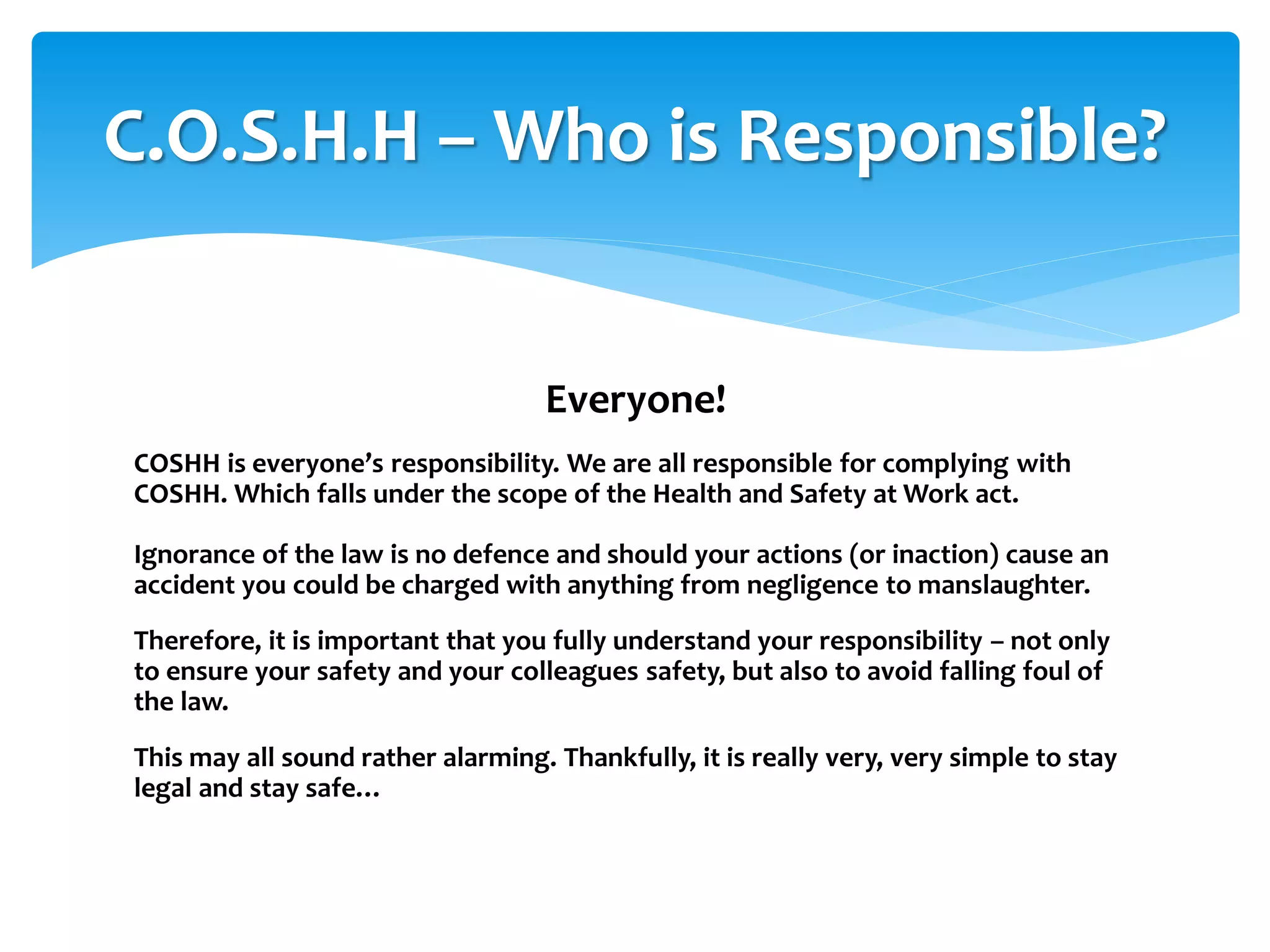 Everyone!
COSHH is everyone’s responsibility. We are all responsible for complying with
COSHH. Which falls under the scope of the Health and Safety at Work act.
Ignorance of the law is no defence and should your actions (or inaction) cause an
accident you could be charged with anything from negligence to manslaughter.
Therefore, it is important that you fully understand your responsibility – not only
to ensure your safety and your colleagues safety, but also to avoid falling foul of
the law.
This may all sound rather alarming. Thankfully, it is really very, very simple to stay
legal and stay safe…
C.O.S.H.H – Who is Responsible?
 