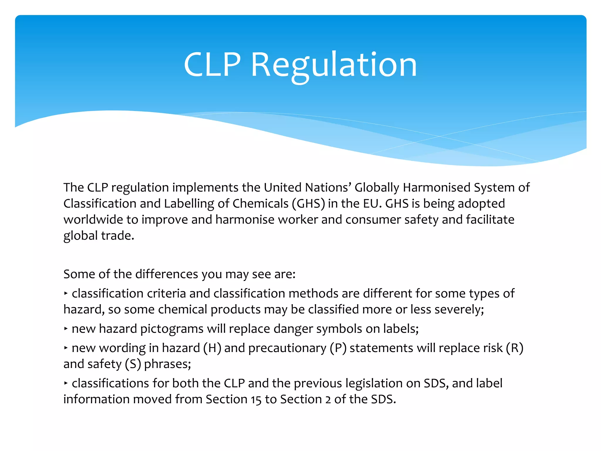 The CLP regulation implements the United Nations’ Globally Harmonised System of
Classification and Labelling of Chemicals (GHS) in the EU. GHS is being adopted
worldwide to improve and harmonise worker and consumer safety and facilitate
global trade.
Some of the differences you may see are:
‣ classification criteria and classification methods are different for some types of
hazard, so some chemical products may be classified more or less severely;
‣ new hazard pictograms will replace danger symbols on labels;
‣ new wording in hazard (H) and precautionary (P) statements will replace risk (R)
and safety (S) phrases;
‣ classifications for both the CLP and the previous legislation on SDS, and label
information moved from Section 15 to Section 2 of the SDS.
CLP Regulation
 